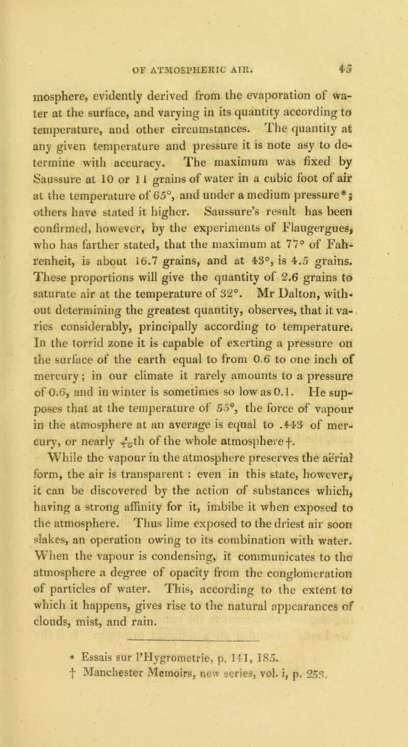 mosphere, evidently derived from the evaporation of wa- ter at the surface, and varying in its quantity according to temperature, and other circumstances. The quantity at any given temperature and pressure it is note asy to de- termine with accuracy. The maximum was fixed by Saussure at 10 or 11 grains of water in a cubic foot of air at the temperature of 65°, and under a medium pressure*; others have stated it higher. Saussure’s result has been confirmed, however, by the experiments of Flaugergues, who has farther stated, that the maximum at 77° of Fah- renheit, is about 16.7 grains, and at 4.-3°, is 4.5 grains. These proportions will give the quantity of 2.6 grains to saturate air at the temperature of 32°. Mr Dalton, with- out determining the greatest quantity, observes, that it va-, ries considerably, principally according to temperature. In the torrid zone it is capable of exerting a pressure on the surface of the earth equal to from 0.6 to one inch of mercury; in our climate it rarely amounts to a pressure of 0.6, and in winter is sometimes so low as 0.1. He sup- poses that at the temperature of 55°, the force of vapour in the atmosphere at an average is equal to .443 of mer- cury, or nearly ^-'oth of the whole atmosphere f. While the vapour in the atmosphere preserves the aerial form, the air is transparent : even in this state, however, it can be discovered by the action of substances which, having a strong affinity for it, imbibe it when exposed to the atmosphere. Thus lime exposed to the driest air soon slakes, an operation owing to its combination with water. W’hen the vapour is condensing, it communicates to the atmosphere a degree of opacity from the conglomeration of particles of water. This, according to the extent to which it happens, gives rise to the natural appearances of clouds, mist, and rain. * Essais sur I’Hygrometrie, p. 141, 18.5. f Manchester Memoirs, new series, vol. i, p. 2.5.^.