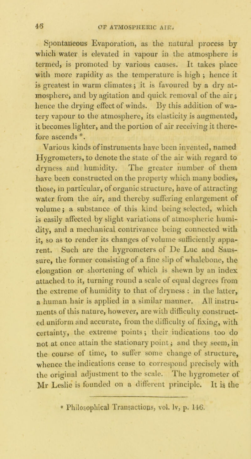 Spontaneous Evaporation, as the natural process by which water is elevated in vapour in the atmosphere is terrned, is promoted by various causes. It takes place with more rapidity as the temperature is high ; hence it is greatest in warm climates; it is favoured by a dry at- mosphere, and by agitation and quick removal of the air; hence the drying effect of winds. By this addition of wa- tery vapour to the atmosphere, its elasticity is augmented, it becomes lighter, and the portion of air receiving it there- fore ascends *. Various kinds ofinstruments have been invented, named Hygrometers, to denote the state of the air with regard to dryness and humidity. The greater number of them have been constructed on the property which many bodies, those, in particular, of organic structure, have of attracting w’ater from the air, and thereby suffering enlargement of volume; a substance of this kind being selected, which is easily affected by slight variations of atmospheric humi- dity, and a mechanical contrivance being connected with it, so as to render its changes of volume sufficiently appa- rent. Such are the hygrometers of De Luc and Saus- sure, the former consisting of a fine slip of whalebone, the elongation or shortening of which is shewn by an index attached to it, turning round a scale of equal degrees from the extreme of humidity to that of dryness : in the latter, a human hair is applied in a similar manner. All instru- ments of this nature, however, are with difficulty construct- ed uniform and accurate, from the difficulty of fixing, with certainty, the extreme points; their indieations too do not at once attain the stationary point; and they seem, in the course of time, to suffer some change of structure, whence the indications cease to correspond precisely w ith the original adjustment to the scale. The hygrometer of Mr Leslie is founded on a different principle. It is the