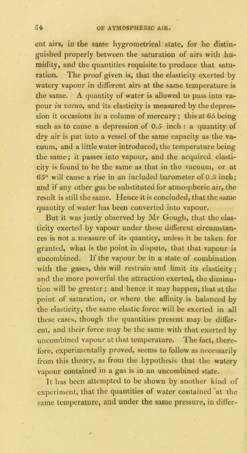 ent airs, in the same hygrometrical state, for he distin- guished properly between the saturation of airs with hu- midity, and the quantities requisite to produce that satu- ration. The proof given is, that the elasticity exerted by watery vapour in different airs at the same temperature is the same. A quantity of water is allowed to pass into va- pour in vacuo, and its elasticity is measured by the depres- sion it occasions in a column of mercury ; this at 63 being such as to cause a depression of 0.5 inch : a quantity of dry air is put into a vessel of the same capacity as the va- cuum, and a little water introduced, the temperature being the same; it passes into vapour, and the acquired elasti- city is found to be the same as that in the vacuum, or at 65° will cause a rise in an included barometer of 0.5 inch; and if any other gas be substituted for atmospheric air, the result is still the same. Hence it is concluded, that the same quantity of water has been converted into vapour. But it was justly observed by Mr Gough, that the elas- ticity exerted by vapour under these different circumstan- ces is not a measure of its quantity, unless it be taken for granted, what is the point in dispute, that that vapour is uncombined. If the vapour be in a state of combination with the gases, this will restrain and limit its elasticity; and the more powerful the attraction exerted, the diminu- tion will be greater; and hence it may happen, that at the point of saturation, or where the affinity is balanced by the elasticity, the same elastic force will be exerted in all these cases, though the quantities present may be differ- ent, and their force may be the same with that exerted by uncombined vapour at that temperature. The fact, there- fore, experimentally proved, seems to follow as necessarily from this theory, as from the hypothesis that the watery vapour contained in a gas is in an uncombined state. It has been attempted to be shown by another kind of experiment, that the quantities of water contained at the same temperature, and under the same pressure, in differ-