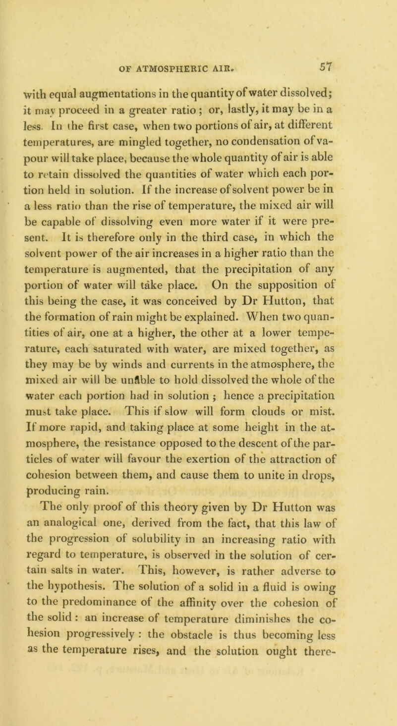 with equal augmentations in the quantity of water dissolved; it may proceed in a greater ratio ; or, lastly, it may be in a less. In ihe first case, when two portions of air, at different temperatures, are mingled together, no condensation of va- pour will take place, because the whole quantity of air is able to retain dissolved the quantities of water which each por- tion held in solution. If the increase of solvent power be in a less ratio than the rise of temperature, the mixed air will be capable of dissolving even more water if it were pre- sent. It is therefore only in the third case, in which the solvent power of the air increases in a higher ratio than the temperature is augmented, that the precipitation of any portion of w'ater will take place. On the supposition of this being the case, it was conceived by Dr Hutton, that the formation of rain might be explained. When two quan- tities of air, one at a higher, the other at a lower tempe- rature, each saturated with water, are mixed together, as they may be by winds and currents in the atmosphere, the mixed air will be unflble to hold dissolved the whole of the water each portion had in solution ; hence a precipitation must take place. This if slow will form clouds or mist. If more rapid, and taking place at some height in the at- mosphere, the resistance opposed to the descent of the par- ticles of water will favour the exertion of the attraction of cohesion between them, and cause them to unite in drops, producing rain. The only proof of this theory given by Dr Hutton was an analogical one, derived from the fact, that this law of the progression of solubility in an increasing ratio with regard to temperature, is observed in the solution of cer- tain salts in water. This, however, is rather adverse to the hypothesis. The solution of a solid in a fluid is owing to the predominance of the affinity over the cohesion of the solid : an increase of temperature diminishes the co- hesion progressively : the obstacle is thus becoming less as the temperature rises, and the solution ought there-
