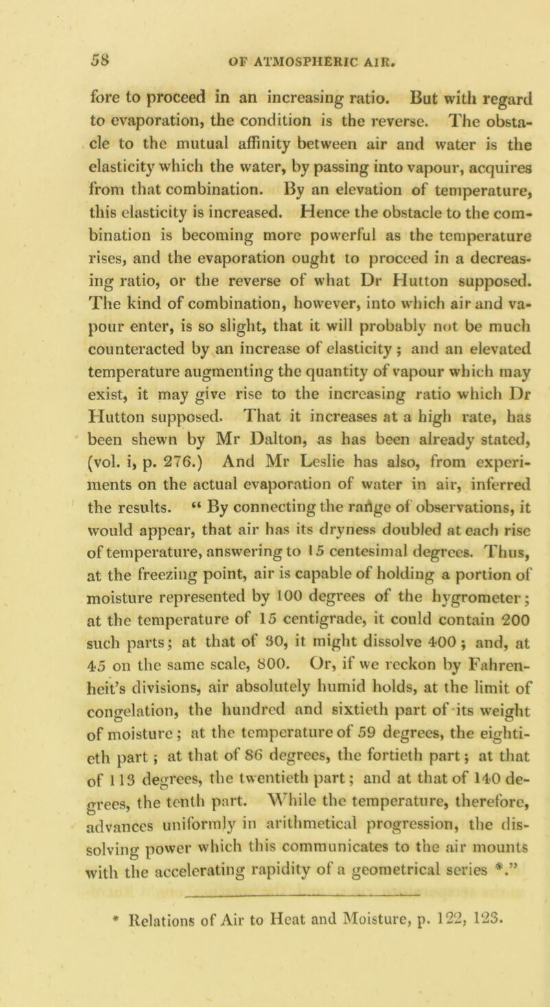 fore to proceed in an increasing ratio. Bat witli regard to evaporation, the condition is the reverse. The obsta- cle to the mutual affinity between air and water is the elasticity which the water, by passing into vapour, acquires from that combination. By an elevation of temperature, this elasticity is increased. Hence the obstacle to the com- bination is becoming more powerful as the temperature rises, and the evaporation ought to proceed in a decreas- ing ratio, or the reverse of what Dr Hutton supposed. The kind of combination, however, into wdiich air and va- pour enter, is so slight, that it will probably not be much counteracted by an increase of elasticity; and an elevated temperature augmenting the quantity of vapour which may exist, it may give rise to the increasing ratio which Dr Hutton supposed. That it increases at a high rate, has ' been shewn by Mr Dalton, as has been already stated, (vol. i, p. 276.) And Mr Leslie has also, from experi- ments on the actual evaporation of water in air, inferred the results. “ By connecting the rartge of observations, it would appear, that air has its dryness doubled at each rise of temperature, answering to 15 centesinial degrees. Thus, at the freezing point, air is capable of holding a portion of moisture represented by 100 degrees of the hygrometer; at the temperature of 15 centigrade, it could contain 200 such parts; at that of 30, it might dissolve 4-00 j and, at 4-5 on the same scale, 800. Or, if we reckon by Fahren- heit’s divisions, air absolutely humid holds, at the limit of congelation, the hundred and sixtieth part of-its weight of moisture; at the temperature of 59 degrees, the eighti- eth part; at that of 86 degrees, the fortieth part; at that of 113 degrees, the twentieth part; and at that of 14-0 de- grees, the tenth part. While the temperature, therefore, advances uniformly in arithmetical progression, the dis- solving power which this communicates to the air mounts with the accelerating rapidity of a geometrical series * Relations of Air to Heat and Moisture, p. 122, 123.
