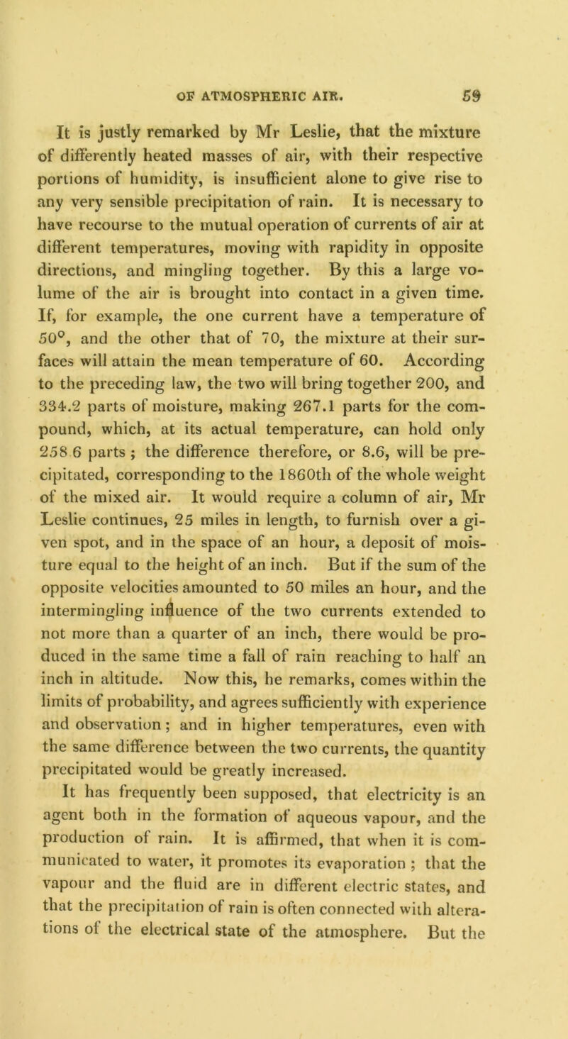 It is justly remarked by Mr Leslie, that the mixture of differently heated masses of air, with their respective portions of humidity, is insufficient alone to give rise to any very sensible precipitation of rain. It is necessary to have recourse to the mutual operation of currents of air at different temperatures, moving with rapidity in opposite directions, and mingling together. By this a large vo- lume of the air is brought into contact in a given time. If, for example, the one current have a temperature of 50®, and the other that of 70, the mixture at their sur- faces will attain the mean temperature of 60. According to the preceding law, the two will bring together 200, and 334-.2 parts of moisture, making 267.1 parts for the com- pound, which, at its actual temperature, can hold only 258 6 parts ; the difference therefore, or 8.6, will be pre- cipitated, corresponding to the 1860th of the whole weight of the mixed air. It would require a column of air, Mr Leslie continues, 25 miles in length, to furnish over a gi- ven spot, and in the space of an hour, a deposit of mois- ture equal to the height of an inch. But if the sum of the opposite velocities amounted to 50 miles an hour, and the intermingling influence of the two currents extended to not more than a quarter of an inch, there would be pro- duced in the same time a fall of rain reachina: to half an inch in altitude. Now this, he remarks, comes within the limits of probability, and agrees sufficiently with experience and observation; and in higher temperatures, even with the same difference between the two currents, the quantity precipitated would be greatly increased. It has frequently been supposed, that electricity is an agent both in the formation of aqueous vapour, and the production of rain. It is affirmed, that when it is com- municated to water, it promotes its evaporation ; that the vapour and the fluid are in different electric states, and that the precif)itaiion of rain is often connected with altera- tions of the electrical state of the atmosphere. But the