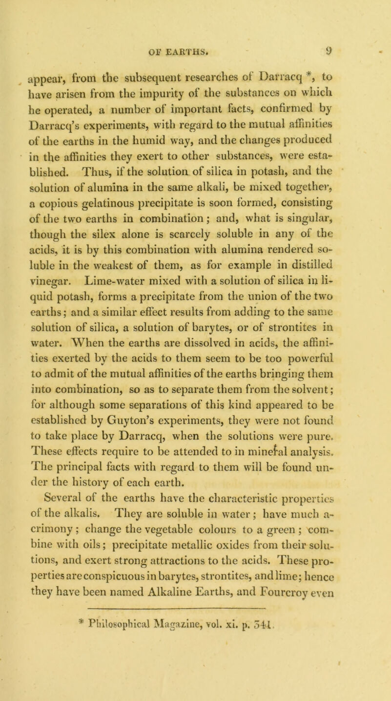 appear, from the subsequent researches of Darracq *, to have arisen from the impurity of the substances on which he operated, a number of important facts, confirmed by Darracq’s experiments, with regard to the mutual affinities of the earths in the humid way, and the changes produced in the affinities they exert to other substances, were esta- blished. Thus, if the solution of silica in potash, and the solution of alumina in the same alkali, be mixed together, a copious gelatinous precipitate is soon formed, consisting of the two earths in combination ; and, what is singular, though the silex alone is scarcely soluble in any of the acids, it is by this combination with alumina rendered so- luble in the weakest of them, as for example in distilled vinegar. Lime-water mixed with a solution of silica in li- quid potash, forms a precipitate from the union of the two earths; and a similar effect results from adding to the same solution of silica, a solution of barytes, or of strontites in water. When the earths are dissolved in acids, the affini- ties exerted by the acids to them seem to be too powerful to admit of the mutual affinities of the earths brino-ino; them into combination, so as to separate them from the solvent; for although some separations of this kind appeared to be established by Guyton’s experiments, they were not found to take place by Darracq, when the solutions were pure. These effects require to be attended to in minefal analysis. The principal facts with regard to them will be found un- der the history of each earth. Several of the earths have the characteristic properties of the alkalis. They are soluble in water ; have much a- crimony ; change the vegetable colours to a green ; com- bine with oils; precipitate metallic oxides from their solu- tions, and exert strong attractions to the acids. These pro- perties are conspicuous in barytes, strontites, and lime; hence they have been named Alkaline Earths, and Fourcroy even * Philosophical Magazine, vol. xi. p. 541