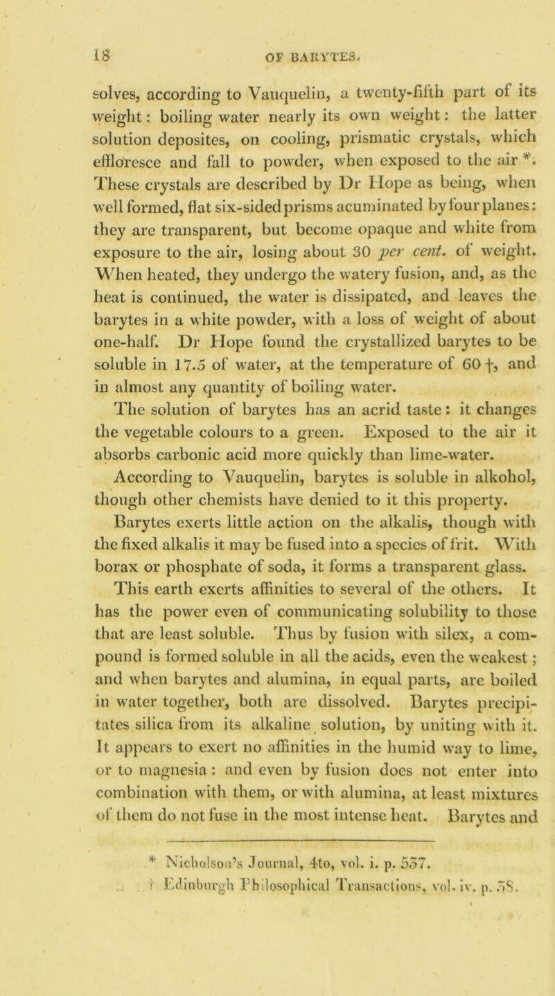 solves, according to Vauquelin, a twenty-filth part ol its weight: boiling water nearly its own weight: the latter solution deposites, on cooling, prismatic crystals, which effloresce and fall to powder, when exposed to the air *. These crystals are described by Dr Hope as being, when well formed, flat six-sided prisms acuminated by four planes: they are transparent, but become opaque and white from exposure to the air, losing about 30 per cent, ol weight. When heated, they undergo the watery fusion, and, as the heat is continued, the water is dissipated, and leaves the barytes in a white powder, w ith a loss of weight of about one-half. Dr Hope found the crystallized barytes to be soluble in 17.5 of water, at the temperature of 60 f, and in almost any quantity of boiling water. The solution of barytes has an acrid taste: it changes the vegetable colours to a green. Exposed to the air it absorbs carbonic acid more quickly than lime-wrater. According to Vauquelin, barytes is soluble in alkohol, though other chemists have denied to it this property. Barytes exerts little action on the alkalis, though with the fixed alkalis it may be fused into a species of frit. With borax or phosphate of soda, it forms a transparent glass. This earth exerts affinities to several of the others. It has the power even of communicating solubility to those that are least soluble. Thus by fusion with silex, a com- pound is formed soluble in all the acids, even the weakest; and when barytes and alumina, in equal parts, are boiled in water together, both are dissolved. Barytes precipi- tates silica from its alkaline solution, by uniting with it. It. appears to exert no affinities in the humid way to lime, or to magnesia: and even by fusion docs not enter into combination with them, or with alumina, at least mixtures of them do not fuse in the most intense heat. Barytes and * Nicholson’s Journal, 4to, vol. i. p. 557. ; Edinburgh Philosophical Transactions, vol. iv. p. 5S.