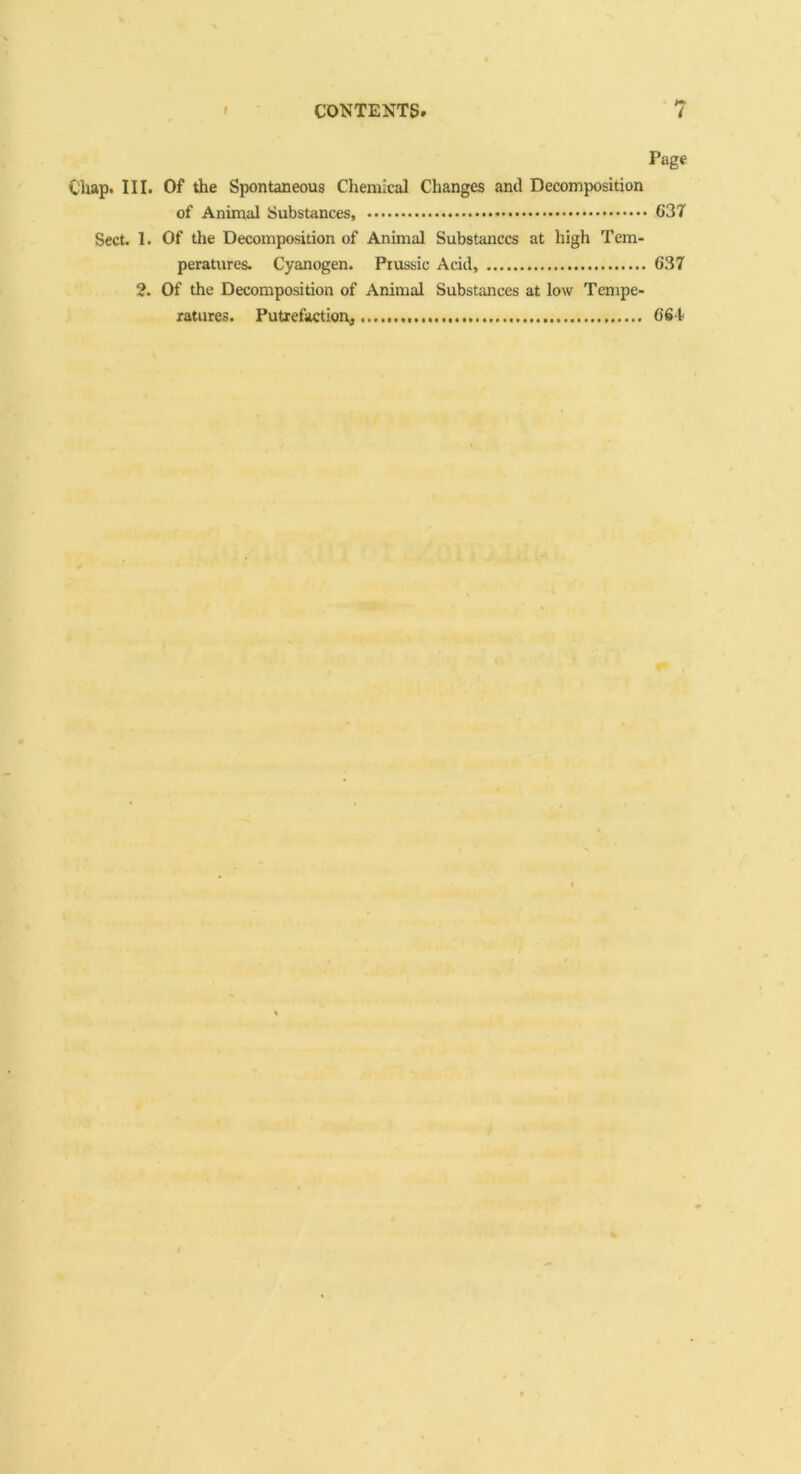 CONTENTS. 7 Page Chap. III. Of the Spontaneous Chemical Changes and Decomposition of Animal Substances, 637 Sect. 1. Of the Decomposition of Animal Substances at high Tem- peratures. Cyanogen. Prussic Acid, 637 2. Of the Decomposition of Animal Substances at low Tempe- ratures. Putrefaction] 661