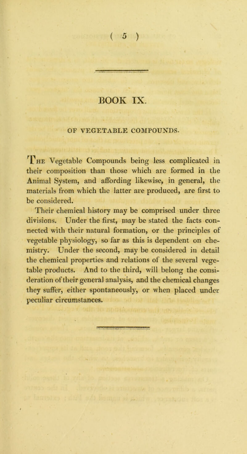 BOOK IX. OF VEGETABLE COMPOUNDS. rCnE Vegetable Compounds being less complicated in their composition than those which are formed in the Animal System, and affording likewise, in general, the materials from which the latter are produced, are first to be considered. Their chemical history may be comprised under three divisions. Under the first, may be stated the facts con- nected with their natural formation, or the principles of vegetable physiology, so far as this is dependent on che- mistry. Under the second, may be considered in detail the chemical properties and relations of the several vege- table products. And to the third, will belong the consi- deration of their general analysis, and the chemical changes they suffer, either spontaneously, or when placed under peculiar circumstances.