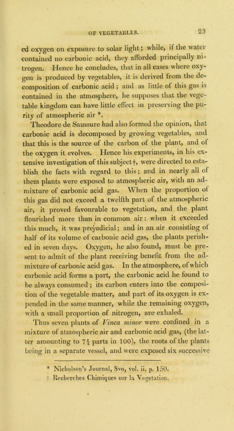 ed oxygen on exposure to solar light; while, it the water contained no carbonic acid, they afforded principally ni- trogen. Hence he concludes, that in all cases where oxy- gen is produced by vegetables, it is derived from the de- composition of carbonic acid; and as little ot this gas is contained in the atmosphere, he supposes that the vege- table kingdom can have little effect in preserving the pu- rity of atmospheric air *. Theodore de Saussure had also formed the opinion, that carbonic acid is decomposed by growing vegetables, and that this is the source of the carbon ol the plant, and ol the oxygen it evolves. Hence his experiments, in his ex- tensive investigation of this subject f, were directed to esta- blish the facts with regard to this; and in nearly all of them plants were exposed to atmospheric air, with an ad- mixture of carbonic acid gas. When the proportion ol this gas did not exceed a twelfth part ot the atmospheric air, it proved favourable to vegetation, and the plant flourished more than in common air: when it exceeded this much, it was prejudicial; and in an air consisting ol half of its volume of carbonic acid gas, the plants perish- ed in seven days. Oxygen, he also found, must be pre- sent to admit of the plant receiving benefit from the ad- mixture of carbonic acid gas. In the atmosphere, of which carbonic acid forms a part, the carbonic acid he found to be always consumed ; its carbon enters into the composi- tion of the vegetable matter, and part of its oxygen is ex- pended in the same manner, while the remaining oxygen, with a small proportion of nitrogen, are exhaled. Thus seven plants of Vinca minor were confined in a mixture of atmospheric air and carbonic acid gas, (the lat- ter amounting to 7i parts in 100), the roots of the plants being in a separate vessel, and were exposed six successive * Nicholson’s Journal, 8vo, vol. ii. p. 150. t Recherches Chimiques sur la Vegetation.