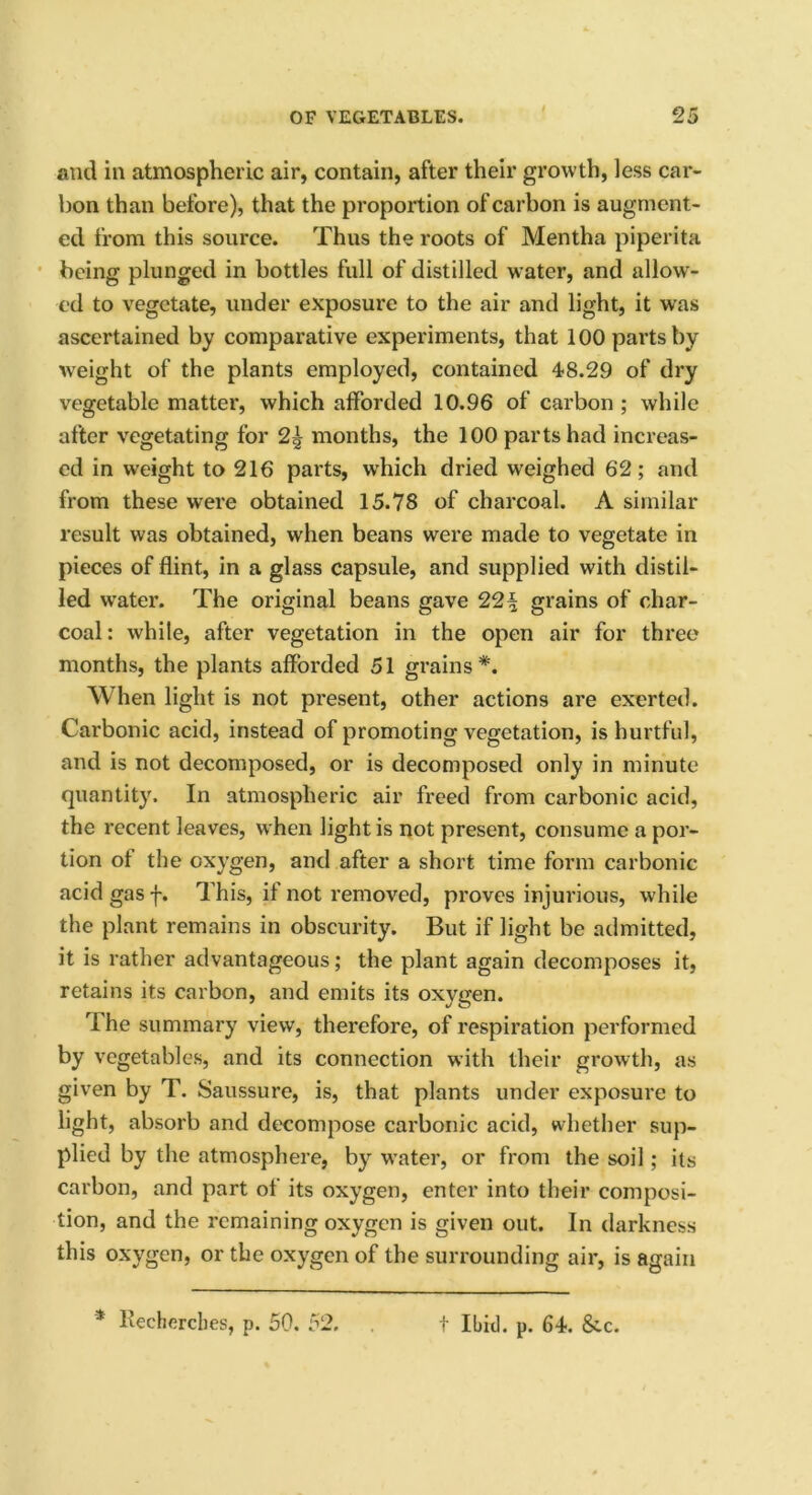 and in atmospheric air, contain, after their growth, less car- bon than before), that the proportion of carbon is augment- ed from this source. Thus the roots of Mentha piperita being plunged in bottles full of distilled water, and allow- ed to vegetate, under exposure to the air and light, it was ascertained by comparative experiments, that 100 parts by weight of the plants employed, contained 48.29 of dry vegetable matter, which afforded 10.96 of carbon ; while after vegetating for 2^ months, the 100 parts had increas- ed in weight to 216 parts, w’hich dried weighed 62; and from these were obtained 15.78 of charcoal. A similar result was obtained, when beans were made to vegetate in pieces of flint, in a glass capsule, and supplied with distil- led water. The original beans gave 22i§ grains of char- coal: while, after vegetation in the open air for three months, the plants afforded 51 grains*. When light is not present, other actions are exerted. Carbonic acid, instead of promoting vegetation, is hurtful, and is not decomposed, or is decomposed only in minute quantity. In atmospheric air freed from carbonic acid, the recent leaves, when light is not present, consume a por- tion of the oxygen, and after a short time form carbonic acid gas f. This, if not removed, proves injurious, while the plant remains in obscurity. But if light be admitted, it is rather advantageous; the plant again decomposes it, retains its carbon, and emits its oxygen. rl he summary view, therefore, of respiration performed by vegetables, and its connection with their growth, as given by T. Saussure, is, that plants under exposure to light, absorb and decompose carbonic acid, whether sup- plied by the atmosphere, by water, or from the soil; its carbon, and part of its oxygen, enter into their composi- tion, and the remaining oxygen is given out. In darkness this oxygen, or the oxygen of the surrounding air, is again