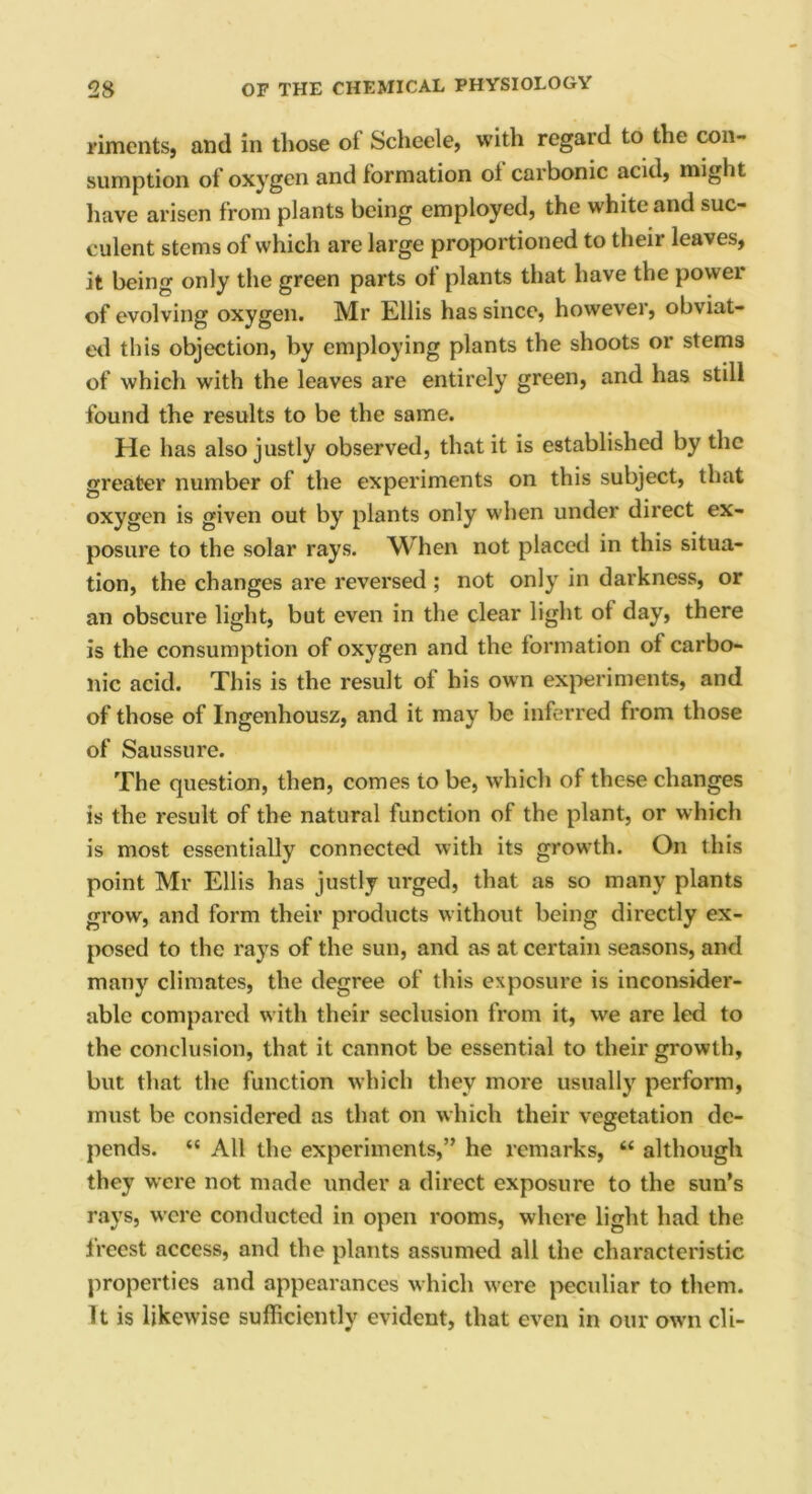 riments, and in those oi Scheele, with regard to the con- sumption of oxygen and formation oi carbonic acid, might have arisen from plants being employed, the white and suc- culent stems of which are large proportioned to their leaves, it being only the green parts of plants that have the power of evolving oxygen. Mr Ellis has since, however, obviat- ed this objection, by employing plants the shoots or stems of which with the leaves are entirely green, and has still found the results to be the same. He has also justly observed, that it is established by the greater number of the experiments on this subject, that oxygen is given out by plants only when under direct ex- posure to the solar rays. When not placed in this situa- tion, the changes are reversed ; not only in darkness, or an obscure light, but even in the clear light of day, there is the consumption of oxygen and the formation of carbo- nic acid. This is the result of his own experiments, and of those of Ingenhousz, and it may be inferred from those of Saussure. The question, then, comes to be, which of these changes is the result of the natural function of the plant, or which is most essentially connected with its growth. On this point Mr Ellis has justly urged, that as so many plants grow, and form their products without being directly ex- posed to the rays of the sun, and as at certain seasons, and many climates, the degree of this exposure is inconsider- able compared with their seclusion from it, we are led to the conclusion, that it cannot be essential to their growth, but that the function which they more usually perform, must be considered as that on which their vegetation de- pends. “ All the experiments,” he remarks, “ although they were not made under a direct exposure to the sun’s rays, were conducted in open rooms, where light had the freest access, and the plants assumed all the characteristic properties and appearances which were peculiar to them. It is likewise sufficiently evident, that even in our own cli-