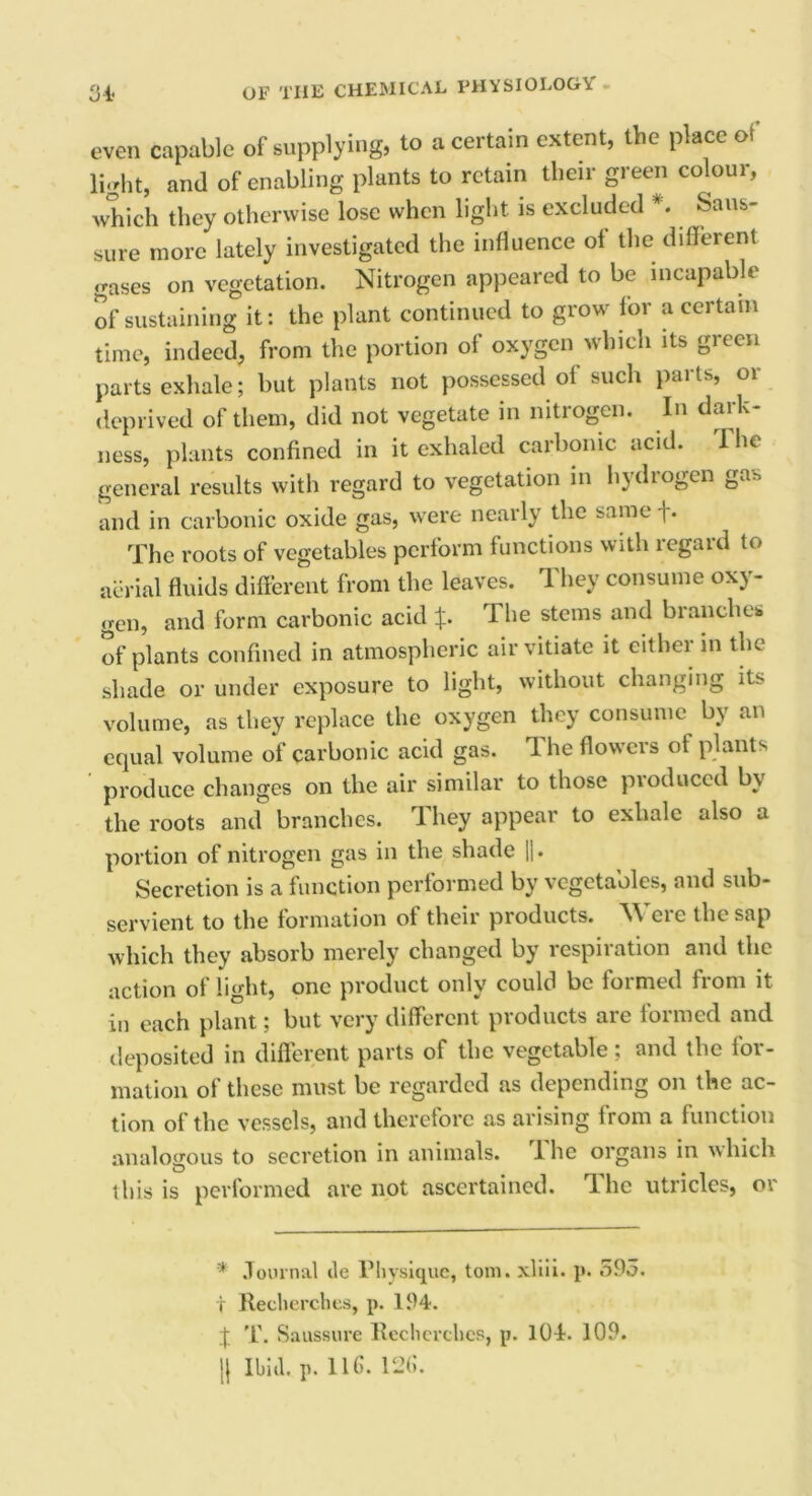 even capable of supplying, to a certain extent, the place of light, and of enabling plants to retain their green colour, which they otherwise lose when light is excluded *. Sans- sure more lately investigated the influence ol the different gases on vegetation. Nitrogen appeared to be incapable of sustaining it: the plant continued to grow for a certain time, indeed, from the portion of oxygen which its green parts exhale; but plants not possessed of such parts, or deprived of them, did not vegetate in nitrogen. In dark- ness, plants confined in it exhaled carbonic acid. The general results with regard to vegetation in hydrogen ga^ and in carbonic oxide gas, were nearly the same f* The roots of vegetables perform functions with regard to aerial fluids different from the leaves. They consume oxy- gen, and form carbonic acid %. The stems and branches of plants confined in atmospheric air vitiate it either in the shade or under exposure to light, without changing its volume, as they replace the oxygen they consume by an equal volume of carbonic acid gas. 1 he flowers of plants produce changes on the air similar to those pioduced b\ the roots and branches. They appear to exhale also a portion of nitrogen gas in the shade |1. Secretion is a function performed by vegetables, and sub- servient to the formation of their products. Were the sap which they absorb merely changed by respiration and the action of light, one product only could be formed from it in each plant; but very different products are formed and deposited in different parts of the vegetable; and the for- mation of these must be regarded as depending on the ac- tion of the vessels, and therefore as arising from a function analogous to secretion in animals, lhe organs in which this is performed are not ascertained. The utricles, or * Journal ile Physique, tom. xliii. p. 595. T llecherches, p. 194. J T. Saussure llecherches, p. 104. 109. || Ibid. p. 116. 126.