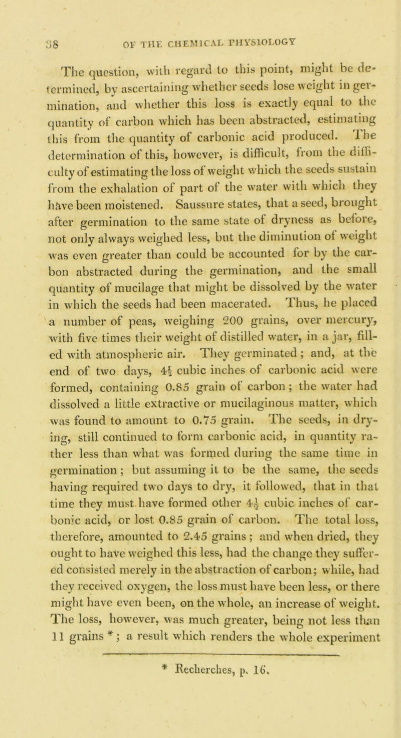 The question, with regard to this point, might be de- termined, by ascertaining whether seeds lose weight in ger- mination, and whether this loss is exactly equal to the quantity ol carbon which has been abstracted, estimating this from the quantity of carbonic acid produced. 'Ihe determination of this, however, is difficult, from the diffi- culty of estimating the loss of weight which the seeds sustain from the exhalation of part oi the water with which they have been moistened. Saussure states, that a seed, brought after germination to the same state of dryness as before, not only always weighed less, but the diminution of weight was even greater than could be accounted for by the car- bon abstracted during the germination, and the small quantity of mucilage that might be dissolved by the water in which the seeds had been macerated. Thus, he placed a number of peas, weighing 200 grains, over mercury, with five times their weight of distilled water, in a jar, fill- ed with atmospheric air. They germinated ; and, at the end of two days, 4| cubic inches of carbonic acid were formed, containing 0.85 grain of carbon ; the water had dissolved a little extractive or mucilaginous matter, which was found to amount to 0.75 grain. The seeds, in dry- ing, still continued to form carbonic acid, in quantity ra- ther less than what was formed during the same time in germination ; but assuming it to be the same, the seeds having required two days to dry, it followed, that in that time they must have formed other 4^ cubic inches of car- bonic acid, or lost 0.85 grain of carbon. The total loss, therefore, amounted to 2.45 grains ; and when dried, they ought to have weighed this less, had the change they suffer- ed consisted merely in the abstraction of carbon; while, had they received oxygen, the loss must have been less, or there might have even been, on the whole, an increase of weight. The loss, however, was much greater, being not less than 11 grains *; a result which renders the whole experiment * Reclierches, p. 16‘.