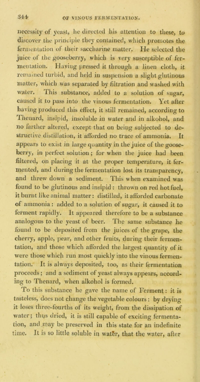 necessity of yeast, he directed his attention to these, to discover the principle they contained, which promotes the fermentation of their saccharine matter. He selected the juice of the gooseberry, which is very susceptible of fer- mentation. Having pressed it through a linen doth, it remained turbid, and held in suspension a slight glutinous matter, which was separated by filtration and washed with water. This substance, added to a solution of sugar, caused it to pass into the vinous fermentation. Yet after having produced this effect, it still remained, according to Ihenard, insipid, insoluble in water and in alkohol, and no farther altered, except that on being subjected to de- structive distillation, it afforded no trace of ammonia. It appears to exist in large quantity in the juice of the goose- berry, in perfect solution ; for when the juice had been filtered, on placing it at the proper temperature, it fer- mented, and during the fermentation lost its transparency, and threw down a sediment. This when examined was found to be glutinous and insipid : thrown on red hot fuel, it burnt like animal matter: distilled, it afforded carbonate of ammonia: added to a solution of sugar, it caused it to ferment rapidly. It appeared therefore to be a substance analogous to the yeast of beer. The same substance he found to be deposited from the juices of the grape, the cherry, apple, pear, and other fruits, during their fermen- tation, and those which afforded the largest quantity of it were those which run most quickly into the vinous fermen- tation. It is always deposited, too, as their fermentation proceeds; and a sediment of yeast always appears, accord- ing to Thenard, when alkohol is formed. To this substance he gave the name of Ferment: it is tasteless, does not change the vegetable colours : by drying it loses three-fourths of its weight, from the dissipation of water; tlnjs dried, it is still capable of exciting fermenta- tion, and may be preserved in this state for an indefinite time. It is so little soluble in wat£r, that the water, after