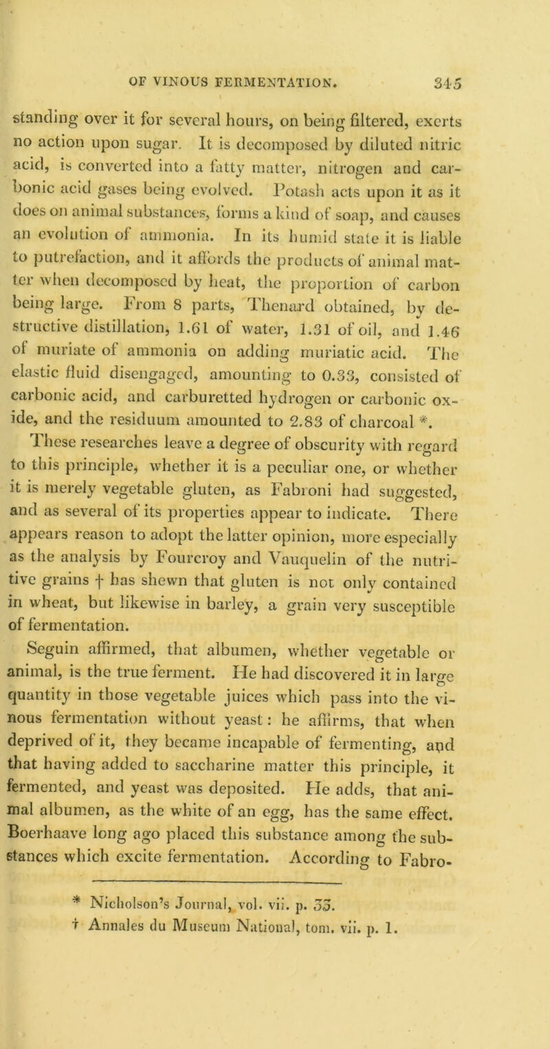 standing over it for several hours, on being filtered, exerts no action upon sugar. It is decomposed by diluted nitric acid, is converted into a fatty matter, nitrogen and car- bonic acid gases being evolved. Potash acts upon it as it does on animal substances, forms a kind ot soap, and causes an evolution ol ammonia. In its humid state it is liable to putrefaction, and it affords the products of animal mat- ter when decomposed by heat, the proportion of carbon being large. From 8 parts, Thenard obtained, by de- structive distillation, 1.61 of water, 1.31 of oil, and 1.46 of muriate of ammonia on adding muriatic acid. The elastic fluid disengaged, amounting to 0.33, consisted of carbonic acid, and carburetted hydrogen or carbonic ox- ide, and the residuum amounted to 2.83 of charcoal *. These researches leave a degree of obscurity with regard to this principle, whether it is a peculiar one, or whether it is merely vegetable gluten, as Fabroni had suggested, and as several of its properties appear to indicate. There appears reason to adopt the latter opinion, more especially as the analysis by Fourcroy and Vauquelin of the nutri- tive grains f has shewn that gluten is not only contained in wheat, but likewise in barley, a grain very susceptible of fermentation. Seguin affirmed, that albumen, whether vegetable or animal, is the true ferment. He had discovered it in large O quantity in those vegetable juices which pass into the vi- nous fermentation without yeast: he affirms, that when deprived of it, they became incapable of fermenting, apd that having added to saccharine matter this principle, it fermented, and yeast was deposited. Fie adds, that ani- mal albumen, as the white of an egg, has the same effect. Boerhaave long ago placed this substance among the sub- stances which excite fermentation. According to Fabro- * Nicholson’s Journal, vol. vii. p. 55. t Annales du Museum National, tom. vii. p. 1.