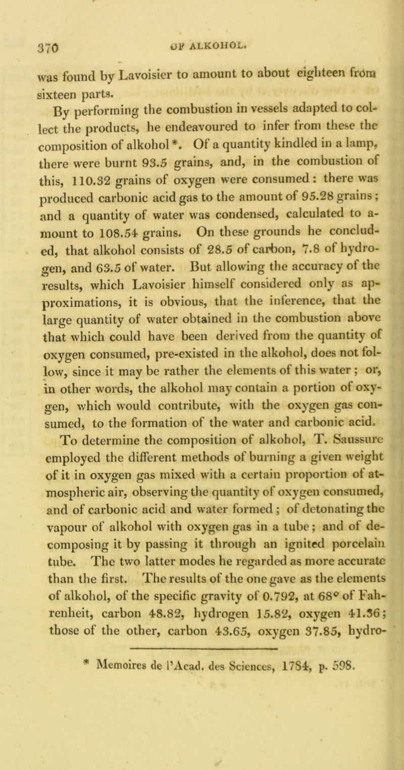 wus found by Lavoisier to amount to about eighteen from sixteen parts. By performing the combustion in vessels adapted to col- lect the products, he endeavoured to infer from these the composition of alkohol*. Of a quantity kindled in a lamp, there were burnt 93.5 grains, and, in the combustion of this, 110.32 grains of oxygen were consumed : there was produced carbonic acid gas to the amount of 95.28 grains ; and a quantity of water was condensed, calculated to a- mount to 108.54 grains. On these grounds he conclud- ed, that alkohol consists of 28.5 of carbon, 7.8 of hydro- gen, and 63.5 of water. But allowing the accuracy of the results, which Lavoisier himself considered only as ap- proximations, it is obvious, that the inference, that the large quantity of water obtained in the combustion above that which could have been derived from the quantity of oxygen consumed, pre-existed in the alkohol, does not fol- low, since it may be rather the elements of this water ; or, in other words, the alkohol may contain a portion of oxy- gen, which would contribute, with the oxygen gas con- sumed, to the formation of the water and carbonic acid. To determine the composition of alkohol, T. Saussurc employed the different methods of burning a given weight of it in oxygen gas mixed with a certain proportion of at- mospheric air, observing the quantity of oxygen consumed, and of carbonic acid and water formed ; of detonating the vapour of alkohol with oxygen gas in a tube; and of de- composing it by passing it through an ignited porcelain tube. The two latter modes he regarded as more accurate than the first. The results of the one gave as the elements of alkohol, of the specific gravity of 0.792, at 68° of Fah- renheit, carbon 48.82, hydrogen 15.82, oxygen 41.36; those of the other, carbon 43.65, oxygen 37.85, hydro- * Memoires de l’Acad. des Sciences, 17S4, p. 598.