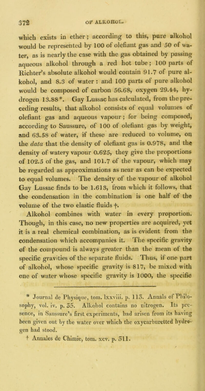 which exists in ether; according to this, pure alkohol would be represented by 100 of olefiant gas and 50 of wa- ter, as is nearly the case with the gas obtained by passing aqueous alkohol through a red hot tube; 100 parts of Richter’s absolute alkohol would contain 91.7 of pure al- kohol, and 8.3 of water : and 100 parts of pure alkohol would be composed of carbon 56.68, oxygen 29.44-, hy- drogen 13.88*. Gay Lussac has calculated, from the pre- ceding results, that alkohol consists of equal volumes ot olefiant gas and aqueous vapour; for being composed, according to Saussure, of 100 of olefiant gas by weight, and 63.58 of water, if these are reduced to volume, on the data that the density of olefiant gas is 0.978, and the density of watery vapour 0.625, they give the proportions of 102.5 of the gas, and 101.7 of the vapour, which may be regarded as approximations as near as can be expected to equal volumes. The density of the vapour of alkohol Gay Lussac finds to be 1.613, from which it follows, that the condensation in the combination is one half of the volume of the two elastic fluids f. Alkohol combines with water in every proportion. Though, in this case, no new properties are acquired, yet it is a real chemical combination, as is evident from the condensation which accompanies it. The specific gravity of the compound is always greater than the mean of the specific gravities of the separate fluids. Thus, if one part of alkohol, whose specific gravity is 817, be mixed with one of water whose specific gravity is 1000, the specific * Journal de Physique, tom. lxxviii. p. 115. Annals of Philo- sophy, vol. iv. p. 55. Alkohol contains no nitrogen. Its pre- sence, in Saussure’s first experiments, had arisen from its having been given out by the water over which the oxycarburetted hydro- gen had stood. t Annales de Chimie, tom. xcv. p. 511.