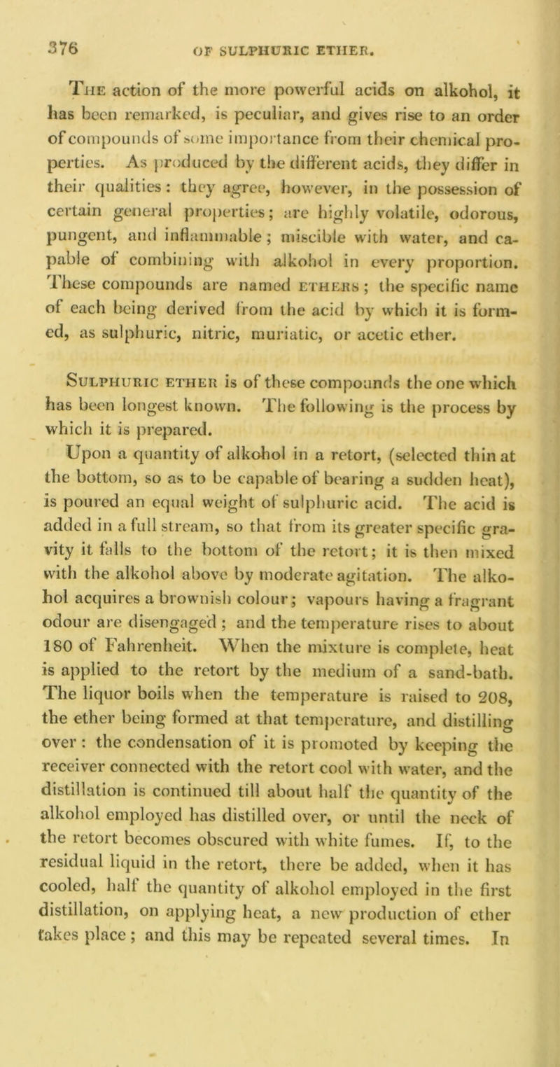 The action of the more powerful acids on alkohol, it has been remarked, is peculiar, and gives rise to an order of compounds of some importance from their chemical pro- perties. As produced by the different acids, they differ in their qualities: they agree, however, in the possession of certain general properties; are highly volatile, odorous, pungent, and inflammable; miscible with water, and ca- pable of combining with alkohol in every proportion. These compounds are named ethers ; the specific name ol each being derived from the acid by which it is form- ed, as sulphuric, nitric, muriatic, or acetic ether. Sulphuric ether is of these compounds the one which has been longest known. The following is the process by which it is prepared. Upon a quantity of alkohol in a retort, (selected thin at the bottom, so as to be capable of bearing a sudden heat), is poured an equal weight of sulphuric acid. The acid is added in a full stream, so that from its greater specific gra- vity it fails to the bottom of the retort; it is then mixed with the alkohol above by moderate agitation. The alko- hol acquires a brownish colour; vapours having a fragrant odour are disengaged ; and the temperature rises to about 180 of Fahrenheit. When the mixture is complete, heat is applied to the retort by the medium of a sand-bath. The liquor boils when the temperature is raised to 208, the ether being formed at that temperature, and distilling over: the condensation of it is promoted by keeping the receiver connected with the retort cool with water, and the distillation is continued till about half the quantity of the alkohol employed has distilled over, or until the neck of the retort becomes obscured with white fumes. If, to the residual liquid in the retort, there be added, when it has cooled, half the quantity of alkohol employed in the first distillation, on applying heat, a new production of ether fakes place ; and this may be repeated several times. In