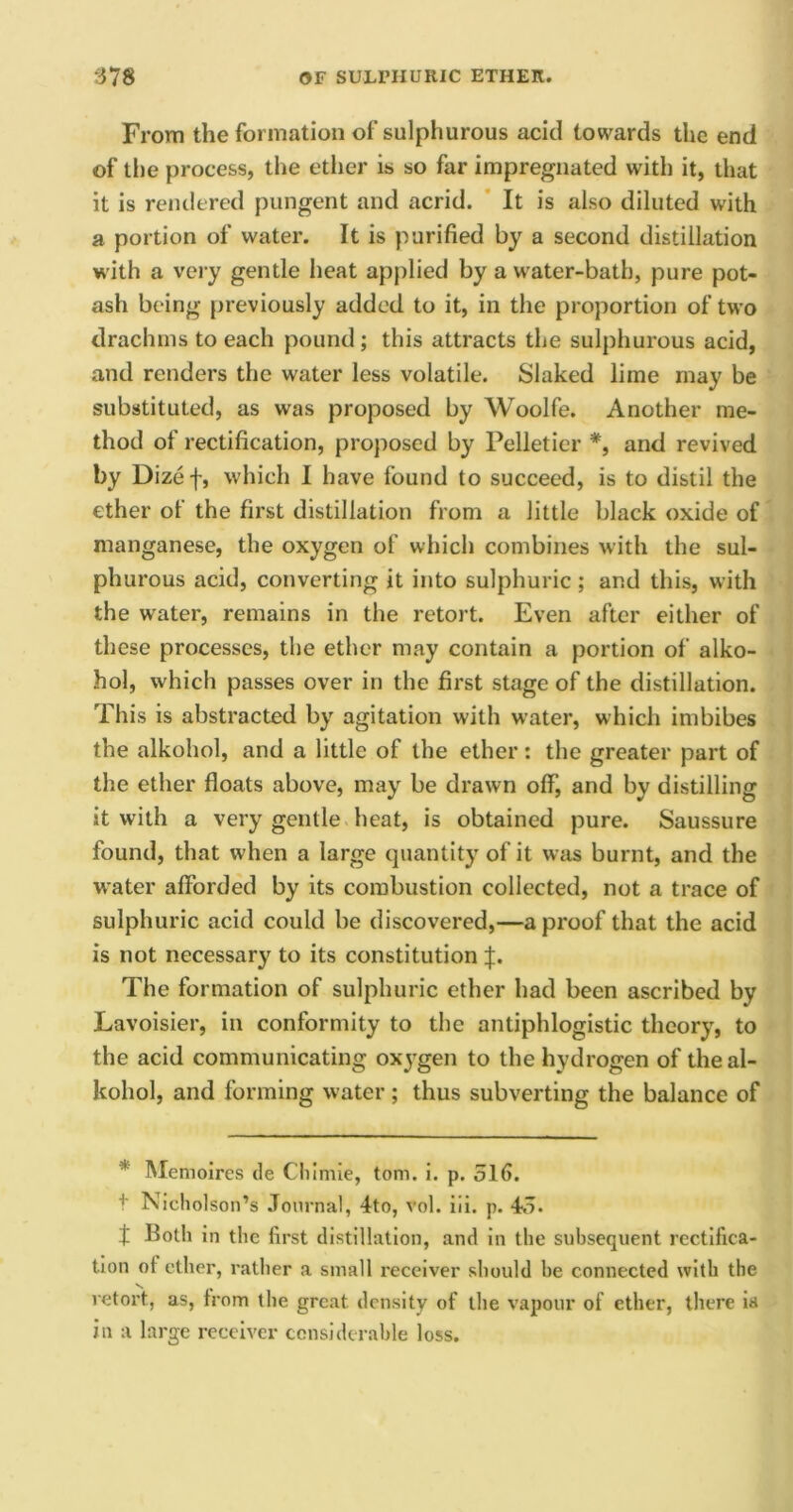 From the formation of sulphurous acid towards the end of tiie process, the ether is so far impregnated with it, that it is rendered pungent and acrid. It is also diluted with a portion of water. It is purified by a second distillation with a very gentle heat applied by a water-bath, pure pot- ash being previously added to it, in the proportion of two drachms to each pound; this attracts the sulphurous acid, and renders the water less volatile. Slaked lime may be substituted, as was proposed by Woolfe. Another me- thod of rectification, proposed by Pelletier *, and revived by Dizef, which I have found to succeed, is to distil the ether oi the first distillation from a little black oxide of manganese, the oxygen of which combines with the sul- phurous acid, converting it into sulphuric ; and this, with the water, remains in the retort. Even after either of these processes, the ether may contain a portion of alko- hol, which passes over in the first stage of the distillation. This is abstracted by agitation with water, which imbibes the alkohol, and a little of the ether: the greater part of the ether floats above, may be drawn off, and by distilling it with a very gentle heat, is obtained pure. Saussure found, that when a large quantity of it was burnt, and the water afforded by its combustion collected, not a trace of sulphuric acid could be discovered,—a proof that the acid is not necessary to its constitution J. The formation of sulphuric ether had been ascribed by Lavoisier, in conformity to the antiphlogistic theory, to the acid communicating oxygen to the hydrogen of the al- kohol, and forming water ; thus subverting the balance of * Memoires de Chimie, tom. i. p. 516. t Nicholson’s Journal, 4to, vol. iii. p. 45. t Both in the first distillation, and in the subsequent rectifica- tion of ether, rather a small receiver should he connected with the retort, as, from the great density of the vapour of ether, there is in a large receiver considerable loss.