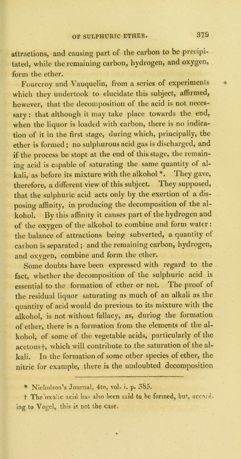 attractions, and causing part of the carbon to be precipi- tated, while the remaining carbon, hydrogen, and oxygen, form the ether. Fourcroy and Vauquelin, from a series of experiments which they undertook to elucidate this subject, affirmed, however, that the decomposition of the acid is not neces- sary : that although it may take place towards the end, when the liquor is loaded with carbon, there is no indica- tion of it in the first stage, during which, principally, the ether is formed ; no sulphurous acid gas is discharged, and if the process be stopt at the end of this stage, the remain- ing acid is capable of saturating the same quantity of al- kali, as before its mixture with the alkohol *. They gave, therefore, a different view of this subject. They supposed, that the sulphuric acid acts only by the exertion of a dis- posing affinity, in producing the decomposition of the al- kohol. By this affinity it causes part of the hydrogen and of the oxygen of the alkohol to combine and form water: the balance of attractions being subverted, a quantity of cai bon is separated ; and the remaining carbon, hydrogen, and oxygen, combine and form the ether. Some doubts have been expressed with regard to the fact, whether the decomposition of the sulphuric acid is essential to the formation of ether or net. The proof of the residual liquor saturating as much of an alkali as the quantity of acid would do previous to its mixture with the alkohol, is not without fallacy, as, during the formation of ether, there is a formation from the elements of the al- kohol, of some of the vegetable acids, particularly of the acetousf, which will contribute to the saturation ot the al- kali. In the formation of some other species ol ether, the nitric for example, there is the undoubted decomposition * Nicholson’s Journal, 4to, vol. i. p. 385. t The oxalic acid has also been said to.be formed, biU, accord, ing to Vogel, this is not the case.