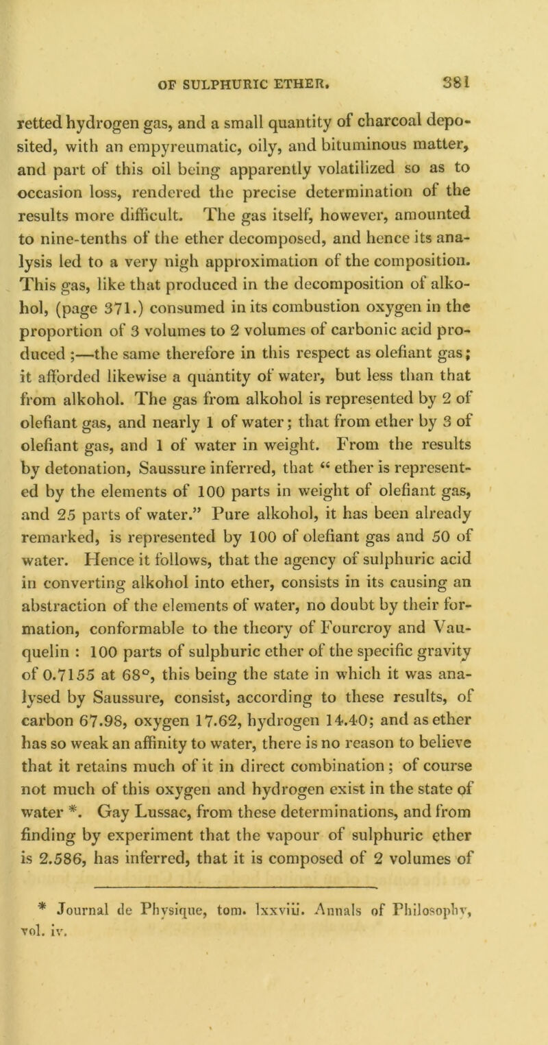 retted hydrogen gas, and a small quantity of charcoal depo- sited, with an empyreumatic, oily, and bituminous matter, and part of this oil being apparently volatilized so as to occasion loss, rendered the precise determination ot the results more difficult. The gas itself, however, amounted to nine-tenths of the ether decomposed, and hence its ana- lysis led to a very nigh approximation of the composition. This gas, like that produced in the decomposition of alko- hol, (page 371.) consumed in its combustion oxygen in the proportion of 3 volumes to 2 volumes ot carbonic acid pro- duced ;—the same therefore in this respect as olefiant gas; it afforded likewise a quantity of water, but less than that from alkohol. The gas from alkohol is represented by 2 of olefiant gas, and nearly 1 of water; that from ether by 3 of olefiant gas, and 1 of water in weight. From the results by detonation, Saussure inferred, that “ ether is represent- ed by the elements of 100 parts in weight of olefiant gas, and 25 parts of water.” Pure alkohol, it has been already remarked, is represented by 100 of olefiant gas and 50 of water. Hence it follows, that the agency of sulphuric acid in converting alkohol into ether, consists in its causing an abstraction of the elements of water, no doubt by their for- mation, conformable to the theory of Fourcroy and Vau- quelin : 100 parts of sulphuric ether of the specific gravity of 0.7155 at 68°, this being the state in which it was ana- lysed by Saussure, consist, according to these results, of carbon 67.98, oxygen 17.62, hydrogen 14.40; and as ether has so weak an affinity to water, there is no reason to believe that it retains much of it in direct combination ; of course not much of this oxygen and hydrogen exist in the state of water *. Gay Lussac, from these determinations, and from finding by experiment that the vapour of sulphuric ether is 2.586, has inferred, that it is composed of 2 volumes of * Journal tie Physique, tom. Ixxviii. Annals of Philosophy, vol. iv.