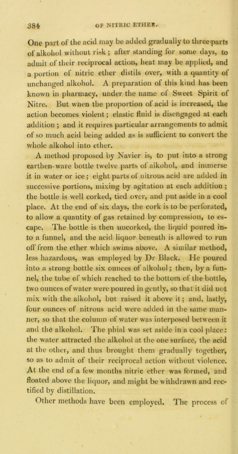 One part of the acid may be added gradually to three>parts of alkohol without risk ; after standing for some days, to admit of their reciprocal action, heat may be applied, and a portion of nitric ether distils over, with a quantity of unchanged alkohol. A preparation of this kind has been known in pharmacy, under the name of Sweet Spirit of Nitre. But wnen the proportion of acid is increased, the action becomes violent; elastic fluid is disengaged at each addition ; and it requires particular arrangements to admit of so much acid being added as is sufficient to convert the whole alkohol into ether. A method proposed by Navier is, to put into a strong earthen-ware bottle twelve parts of alkohol, and immerse it in water or ice; eight parts of nitrous acid are added in successive portions, mixing by agitation at each addition ; the bottle is well corked, tied over, and put aside in a cool place. At the end of six days, the cork is to be perforated, to allow a quantity of gas retained by compression, to es- cape. The bottle is then uncorked, the liquid poured in- to a funnel, and the acid liquor beneath is allowed to run off from the ether which swims above. A similar method, less hazardous, was employed by Dr Black. He poured into a strong bottle six ounces of alkohol; then, by a fun- nel, the tube of which reached to the bottom of the bottle, two ounces of water were poured in gently, so that it did not mix with the alkohol, but raised it above it; and, lastly, four ounces of nitrous acid were added in the same man- ner, so that the column of water was interposed between it and the alkohol. The phial was set aside in a cool place: the water attracted the alkohol at the one surface, the acid at the other, and thus brought them gradually together, so as to admit of their reciprocal action without violence. At the end ot a few months nitric ether was formed, and floated above the liquor, and might be withdrawn and rec- tified by distillation. Other methods have been employed. The process of