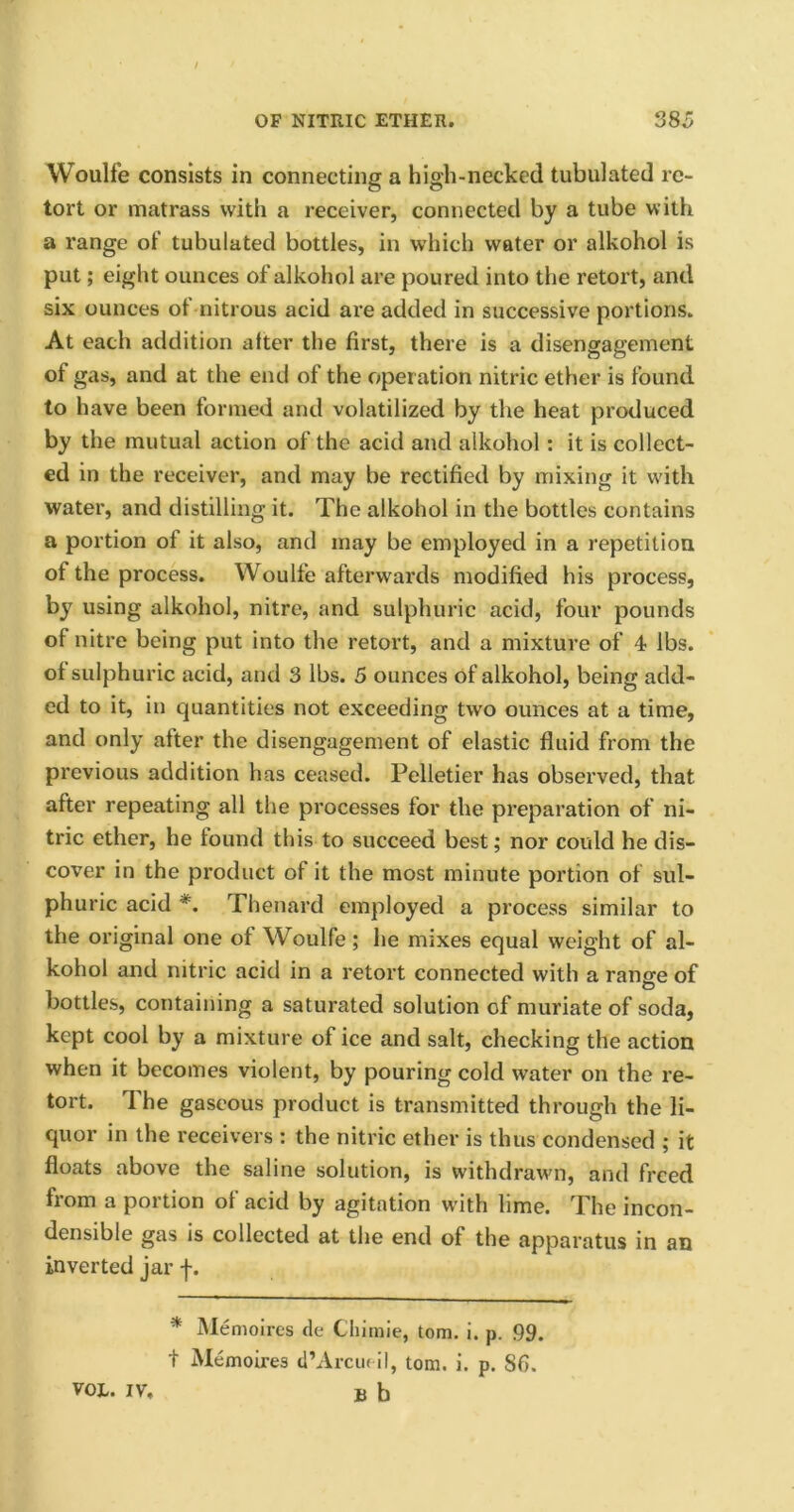 Woulfe consists in connecting a high-necked tubulated re- tort or matrass with a receiver, connected by a tube with a range of tubulated bottles, in which water or alkohol is put; eight ounces of alkohol are poured into the retort, and six ounces of nitrous acid are added in successive portions. At each addition after the first, there is a disengagement of gas, and at the end of the operation nitric ether is found to have been formed and volatilized by the heat produced by the mutual action of the acid and alkohol: it is collect- ed in the receiver, and may be rectified by mixing it with water, and distilling it. The alkohol in the bottles contains a portion of it also, and may be employed in a repetition of the process. Woulfe afterwards modified his process, by using alkohol, nitre, and sulphuric acid, four pounds of nitre being put into the retort, and a mixture of 4 lbs. of sulphuric acid, and 3 lbs. 5 ounces of alkohol, being add- ed to it, in quantities not exceeding two ounces at a time, and only after the disengagement of elastic fluid from the previous addition has ceased. Pelletier has observed, that after repeating all the processes for the preparation of ni- tric ether, he found this to succeed best; nor could he dis- cover in the product of it the most minute portion of sul- phuric acid *. Thenard employed a process similar to the original one of Woulfe; he mixes equal weight of al- kohol and nitric acid in a retort connected with a ransre of bottles, containing a saturated solution of muriate of soda, kept cool by a mixture of ice and salt, checking the action when it becomes violent, by pouring cold water on the re- tort. The gaseous product is transmitted through the li- quor in the receivers : the nitric ether is thus condensed ; it floats above the saline solution, is withdrawn, and freed from a portion of acid by agitation with lime. The incon- densible gas is collected at the end of the apparatus in an inverted jar f. * Memoires de Chiraie, tom. i. p. 99. + Memoires d’Arcueil, tom. i. p. 86. VOL. IV. u b