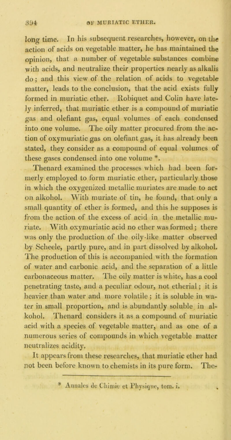 long time. In his subsequent researches, however, on the action of acids on vegetable matter, he has maintained the opinion, that a number of vegetable substances combine with acids, and neutralize their properties nearly as alkalis do; and this view of the relation of acids to vegetable matter, leads to the conclusion, that the acid exists fully formed in muriatic ether. Robiquet and Colin have late- ly inferred, that muriatic ether is a compound of muriatic gas and olefiant gas, equal volumes of each condensed into one volume. The oily matter procured from the ac- tion of oxymuriatic gas on olefiant gas, it has already been stated, they consider as a compound of equal volumes of these gases condensed into one volume *. Thenard examined the processes which had been for- merly employed to form muriatic ether, particularly those in which the oxygenized metallic muriates are made to act on alkohol. With muriate of tin, he found, that only a small quantity of ether is formed, and this he supposes is from the action of the excess of acid in the metallic mu- riate. With oxymuriatic acid no ether was formed ; there was only the production of the oily-like matter observed by Scheele, partly pure, and in part dissolved by alkohol. The production of this is accompanied with the formation of water and carbonic acid, and the separation of a little carbonaceous matter. The oily matter is white, has a cool penetrating taste, and a peculiar odour, not etherial; it is heavier than water and more volatile ; it is soluble in wa- ter in small proportion, and is abundantly soluble in al- kohol. Thenard considers it as a compound of muriatic acid with a species of vegetable matter, and as one of a numerous scries of compounds in which vegetable matter neutralizes acidity. It appears from these researches, that muriatic ether had not been before known to chemists in its pure form. The- * Annajes tie Cliimie et Physique, tom. i.