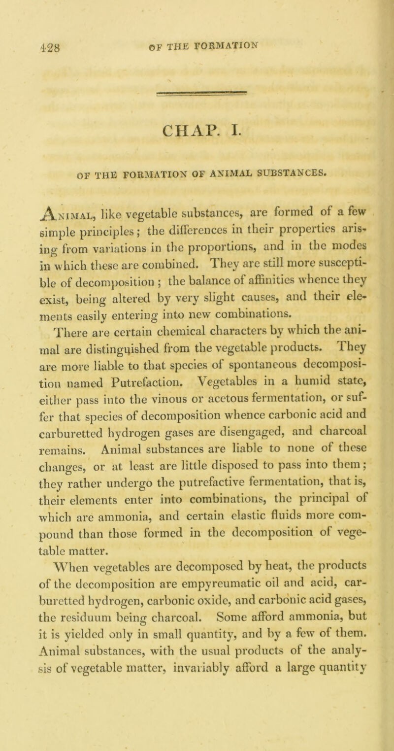 CHAP. I. OF THE FORMATION OF ANIMAL SUBSTANCES. Animal, like vegetable substances, are formed of a few simple principles; the differences in their properties aris- ing from variations in the proportions, and in the modes in which these are combined. Ti hey are still more suscepti- ble of decomposition ; the balance of affinities whence they exist, being altered by very slight causes, and their ele- ments easily entering into new combinations. There are certain chemical characters by which the ani- mal are distinguished from the vegetable products. They are more liable to that species of spontaneous decomposi- tion named Putrefaction, \egetablcs in a humid state, either pass into the vinous or acetous fermentation, or suf- fer that species of decomposition whence carbonic acid and carburetted hydrogen gases are disengaged, and charcoal remains. Animal substances are liable to none of these changes, or at least are little disposed to pass into them; they rather undergo the putrefactive fermentation, that is, their elements enter into combinations, the principal of which are ammonia, and certain elastic fluids more com- pound than those formed in the decomposition of vege- table matter. When vegetables arc decomposed by heat, the products of the decomposition are empyreumatic oil and acid, car- buretted hydrogen, carbonic oxide, and carbonic acid gases, the residuum beinc charcoal. Some afford ammonia, but O it is yielded only in small quantity, and by a few of them. Animal substances, with the usual products of the analy- sis of vegetable matter, invariably afford a large quantity