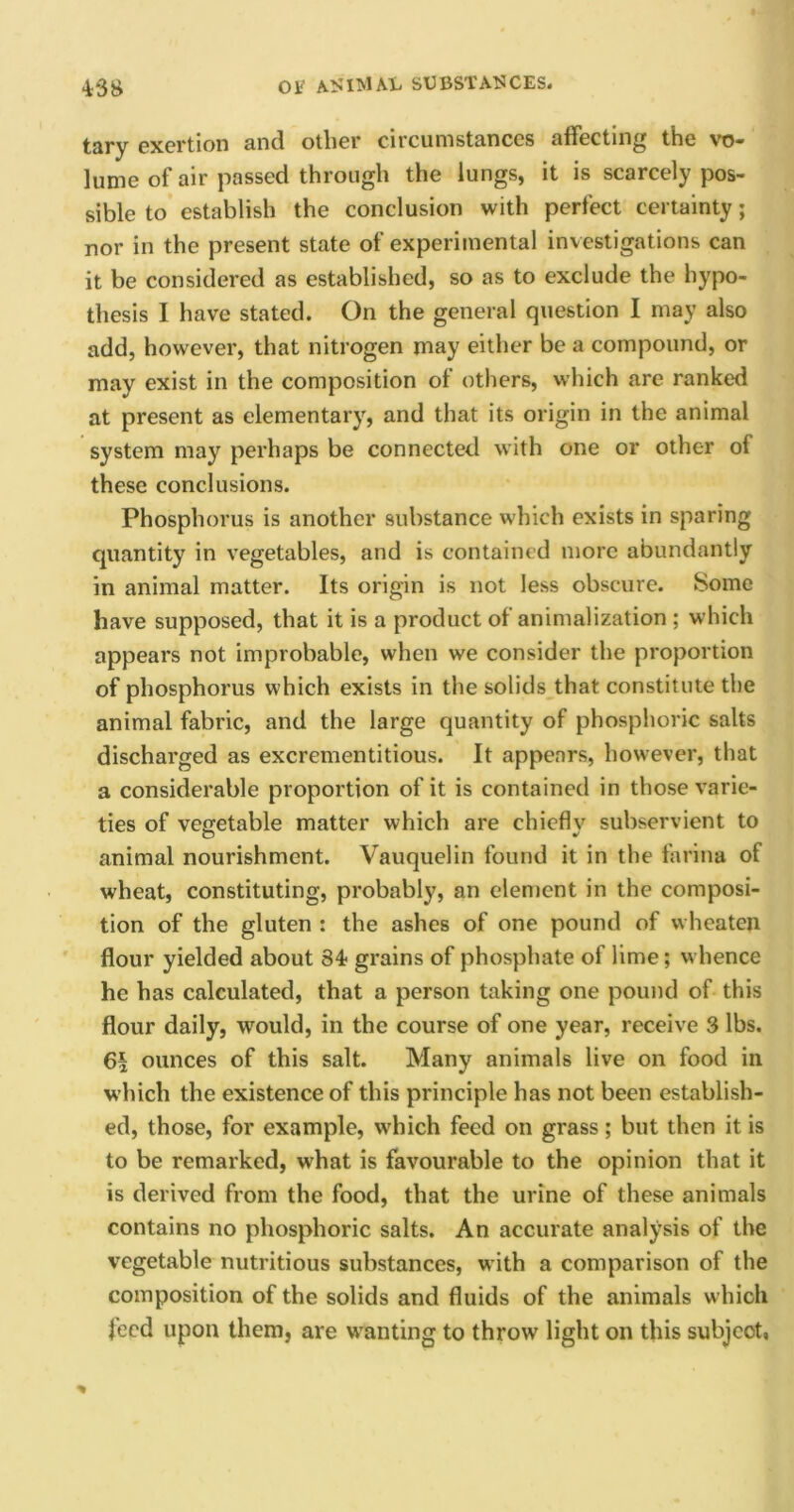 tary exertion and other circumstances affecting the vo- lume of air passed through the lungs, it is scarcely pos- sible to establish the conclusion with perfect certainty; nor in the present state of experimental investigations can it be considered as established, so as to exclude the hypo- thesis I have stated. On the general question I may also add, however, that nitrogen may either be a compound, or may exist in the composition of others, which are ranked at present as elementary, and that its origin in the animal system may perhaps be connected with one or other of these conclusions. Phosphorus is another substance which exists in sparing quantity in vegetables, and is contained more abundantly in animal matter. Its origin is not less obscure. Some have supposed, that it is a product of animalization ; which appears not improbable, when we consider the proportion of phosphorus which exists in the solids that constitute the animal fabric, and the large quantity of phosphoric salts discharged as excrementitious. It appears, however, that a considerable proportion of it is contained in those varie- ties of vegetable matter which are chieflv subservient to animal nourishment. Vauquelin found it in the farina of wheat, constituting, probably, an element in the composi- tion of the gluten : the ashes of one pound of wheaten flour yielded about 34- grains of phosphate of lime; whence he has calculated, that a person taking one pound of this flour daily, would, in the course of one year, receive 3 lbs. ounces of this salt. Many animals live on food in which the existence of this principle has not been establish- ed, those, for example, which feed on grass; but then it is to be remarked, what is favourable to the opinion that it is derived from the food, that the urine of these animals contains no phosphoric salts. An accurate analysis of the vegetable nutritious substances, with a comparison of the composition of the solids and fluids of the animals which feed upon them, are wanting to throw light on this subject,