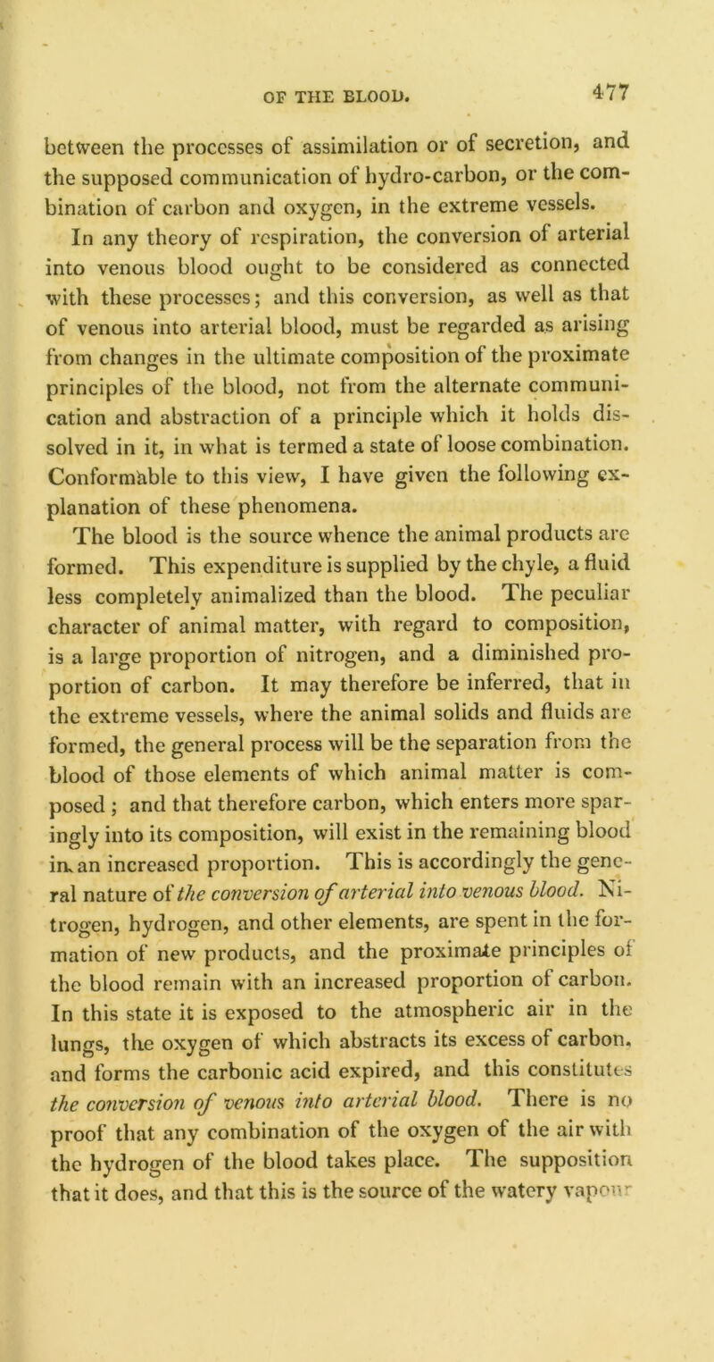 between the processes of assimilation or of secretion, and the supposed communication of hydro-carbon, or the com- bination of carbon and oxygen, in the extreme vessels. In any theory of respiration, the conversion of arterial into venous blood ought to be considered as connected with these processes; and this conversion, as well as that of venous into arterial blood, must be regained as arising from changes in the ultimate composition of the proximate principles of the blood, not from the alternate communi- cation and abstraction of a principle which it holds dis- solved in it, in what is termed a state ot loose combination. Conformable to this view, I have given the following ex- planation of these phenomena. The blood is the source whence the animal products are formed. This expenditure is supplied by the chyle, a fluid less completely animalized than the blood. The peculiar character of animal matter, with regard to composition, is a large proportion of nitrogen, and a diminished pro- portion of carbon. It may therefore be inferred, that in the extreme vessels, where the animal solids and fluids are formed, the general process will be the separation from the blood of those elements of which animal matter is com- posed ; and that therefore carbon, which enters more spar- ingly into its composition, will exist in the remaining blood in. an increased proportion. This is accordingly the gene- ral nature of the conversion of arterial into venous blood. Ni- trogen, hydrogen, and other elements, are spent in the for- mation of new products, and the proximate principles of the blood remain with an increased proportion ol carbon. In this state it is exposed to the atmospheric air in the lungs, the oxygen of which abstracts its excess of carbon, and forms the carbonic acid expired, and this constitutes the conversion of venous into arterial blood. There is no proof that any combination of the oxygen of the air with the hydrogen of the blood takes place. The supposition that it does, and that this is the source of the watery vapour