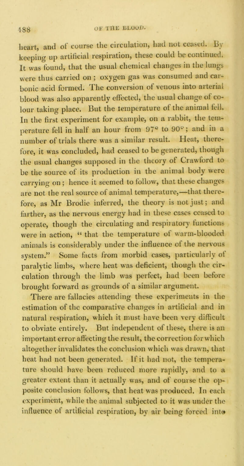 138 0E THE ELUuO. heart, and of course the circulation, had not ceased. By keeping up artificial respiration, these could he continued. It was found, that the usual chemical changes in the lungs were thus carried on ; oxygen gas was consumed and car- bonic acid formed. The conversion of venous into arterial blood was also apparently effected, the usual change ol co- lour taking place. But the temperature of the animal fell. In the first experiment for example, on a rabbit, the tem- perature fell in half an hour from 97° to 901-’; and in a number of trials there was a similar result. Heat, there- fore, it was concluded, had ceased to be generated, though the usual changes supposed in the theory of Crawford to be the source of its production in the animal body were carrying on ; hence it seemed to follow, that these changes are not the real source of animal temperature,—that there- fore, as Mr Brodie inferred, the theory is not just; and farther, as the nervous energy had in these cases ceased to operate, though the circulating and respii atory functions were in action, “ that the temperature of warm-blooded animals is considerably under the influence of the nervous system.” Some facts from morbid cases, particularly of paralytic limbs, where heat was deficient, though the cir- culation through the limb was perfect, had been before brought forward as grounds of a similar argument. There are fallacies attending these experiments in the estimation of the comparative changes in artificial and in natural respiration, which it must have been very difficult to obviate entirely. But independent of these, there is an important error affecting the result, the correction forwhich altogether invalidates the conclusion which was drawn, that heat had not been generated. If it had not, the tempera- ture should have been reduced more rapidly, and to a greater extent than it actually was, and of course the op- posite conclusion follows, that heat was produced. In each experiment, while the animal subjected to it was under the influence ol artificial respiration, by air being forced into