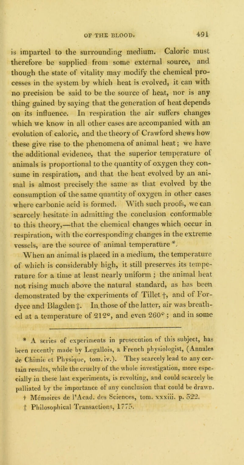 is imparted to the surrounding medium. Caloric must therefore be supplied from some external source, and though the state of vitality may modify the chemical pro- cesses in the system by which heat is evolved, it can with no precision be said to be the source of heat, nor is any thing gained by saying that the generation of heat depends on its influence. In respiration the air suffers changes which we know in all other cases are accompanied with an evolution of caloric, and the theory of Crawford shews how these give rise to the phenomena of animal heat; we have the additional evidence, that the superior temperature of animals is proportional to the quantity of oxygen they con- sume in respiration, and that the heat evolved by an ani- mal is almost precisely the same as that evolved by the consumption of the same quantity of oxygen in other cases where carbonic acid is formed. With such proofs, we can scarcely hesitate in admitting the conclusion conformable to this theory,—that the chemical changes which occur in respiration, with the corresponding changes in the extreme vessels, are the source of animal temperature When an animal is placed in a medium, the temperature of which is considerably high, it still preserves its tempe- rature for a time at least nearly uniform ; the animal heat not rising much above the natural standard, as has been demonstrated by the experiments of Tilletf, and of For- dvce and Blagden f. In those of the latter, air was breath- ed at a temperature of 212°, and even 260° ; and in some * A series of experiments in prosecution of this subject, has been recently made by Legallois, a French physiologist, (Annales de Chimie et Physique, tom. iv.). They scarcely lead to any cer- tain results, while the cruelty of the whole investigation, more espe- cially in these last experiments, is revolting, and could scarcely be palliated by the importance of any conclusion that could be drawn, t Memoires de l’Acad. des Sciences, tom. xxxiii. p. 522.