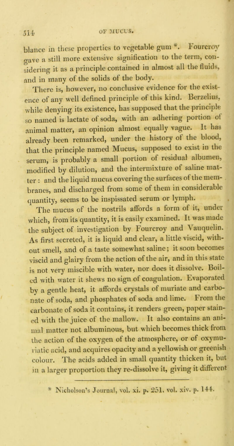 SI 4 blance in these properties to vegetable gum *. lourcroy o-ave a still more extensive signification to the term, con- sidering it as a principle contained in almost all the fluids, and in many of the solids of the body. There is, however, no conclusive evidence for the exist- ence of any well defined principle of this kind. Berzelius, while denying its existence, has supposed that the principle so named is lactate ol soda, with an adhering portion oi animal matter, an opinion almost equally vague. It has already been remarked, under the history of the blood, that the principle named Mucus, supposed to exist in the serum, is probably a small portion of residual albumen, modified by dilution, and the intermixture of saline mat- ter : and the liquid mucus covering the surtaces ol the mem- branes, and discharged from some of them in considerable quantity, seems to be inspissated serum or lymph. The mucus of the nostrils affords a form of it, under which, from its quantity, it is easily examined. It was made the subject of investigation by Fourcroy and Vauquelin. As first secreted, it is liquid and clear, a little viscid, with- out smell, and of a taste somewhat saline; it soon becomes viscid and glairy from the action of the air, and in this state is not very miscible with water, nor does it dissolve. Boil- ed with water it shews no sign of coagulation. Evaporated by a gentle heat, it affords crystals of muriate and carbo- nate of soda, and phosphates of soda and lime. From the carbonate of soda it contains, it renders green, paper stain- ed with the juice of the mallow. It also contains an ani- mal matter not albuminous, but which becomes thick from the action of the oxygen of the atmosphere, or of oxymu- viatie acid, and acquires opacity and a yellowish or greenish colour. The acids added in small quantity thicken it, but m a larger proportion they re-dissolve it, giving it different