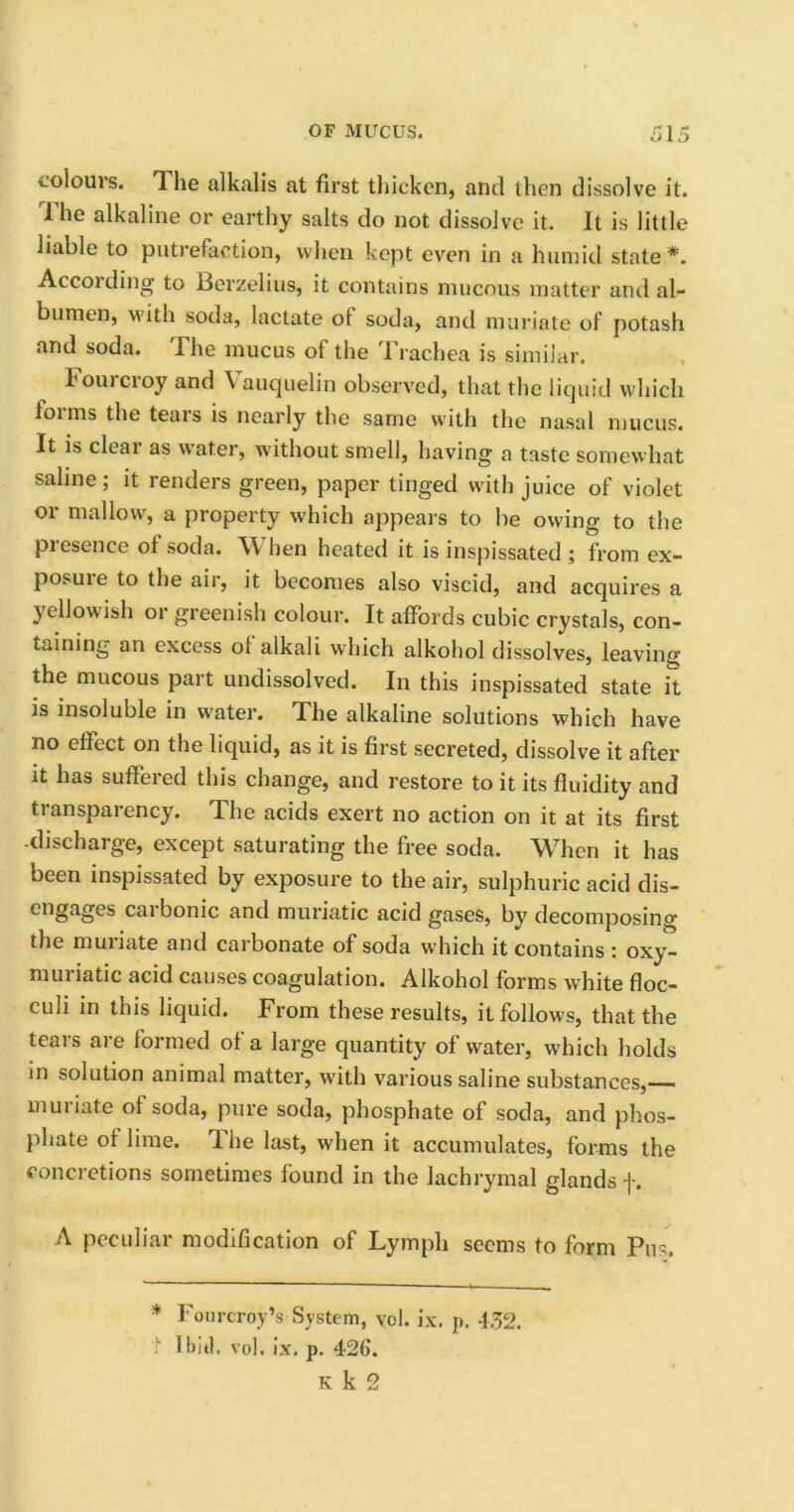 colours. The alkalis at first thicken, and then dissolve it. 1 he alkaline or earthy salts do not dissolve it. It is little liable to putrefaction, when kept even in a humid state*. According to Berzelius, it contains mucous matter and al- bumen, with soda, lactate ot soda, and muriate of potash and soda. The mucus ot the Trachea is similar. Fourcroy and Vauquelin observed, that the liquid which forms the tears is nearly the same with the nasal mucus. It is cleai as water, without smell, having a taste somewhat saline; it renders green, paper tinged with juice of violet or mallow, a property which appears to be owing to the presence of soda. \Y hen heated it is inspissated ; from ex- posuie to the air, it becomes also viscid, and acquires a yellowish or greenish colour. It affords cubic crystals, con- taining an excess ot alkali which alkohol dissolves, leaving the mucous part undissolved. In this inspissated state it is insoluble in water. The alkaline solutions which have no effect on the liquid, as it is first secreted, dissolve it after it has suffered this change, and restore to it its fluidity and transparency. The acids exert no action on it at its first -discharge, except saturating the free soda. When it has been inspissated by exposure to the air, sulphuric acid dis- engages carbonic and muriatic acid gases, by decomposing the muriate and carbonate of soda which it contains : oxy- muriatic acid causes coagulation. Alkohol forms white floc- culi in this liquid. From these results, it follows, that the teais are formed of a large quantity of water, which holds in solution animal matter, with various saline substances,— muriate of soda, pure soda, phosphate of soda, and phos- phate of lime. The last, when it accumulates, forms the concretions sometimes found in the lachrymal glands f. A peculiar modification of Lymph seems to form Piu. * Fourcroy*s System, vol. ix. p. 452. I bid. vol. ix. p. 426. k k 2