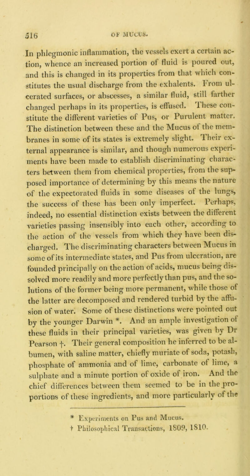 In phlegmonic inflammation) the vessels exeit a certain ac- tion, whence an increased portion ol fluid is poured out, and this is changed in its properties from that which con- stitutes the usual discharge from the exhalents. From ul- cerated surfaces, or abscesses, a similar fluid, still farther changed perhaps in its properties, is effused. rl hese con- stitute the different varieties of Pus, or Purulent matter. The distinction between these and the Mucus ol the mem- branes in some of its states is extremely slight. 1 heir ex- ternal appearance is similar, and though numerous experi- ments have been made to establish discriminating charac- ters between them from chemical properties, from the sup- posed importance of determining by this means the nature of the expectorated fluids in some diseases of the lungs, the success of these has been only imperfect. Perhaps, indeed, no essential distinction exists between the different varieties passing insensibly into each other, according to the action of the vessels from wdiich they have been dis- charged. The discriminating characters between Mucus in some of its intermediate states, and Pus from ulceration, are founded principally on the action of acids, mucus being dis- solved more readily and more perfectly than pus, and the so- lutions of the former being more permanent, while those of the latter are decomposed and rendered turbid by the affu- sion of water. Some of these distinctions were pointed out by the younger Darwin *. And an ample investigation of these fluids in their principal varieties, was given by Dr Pearson f. Their general composition he inferred to be al- bumen, with saline matter, chiefly muriate of soda, potash, phosphate of ammonia and of lime, carbonate of lime, a sulphate and a minute portion of oxide of iron. And the chief differences between them seemed to be in the pio- portions of these ingredients, and more particularly of the * Experiments on Pus and Mucus, t Philosophical Transactions, 1S09, 1S10.