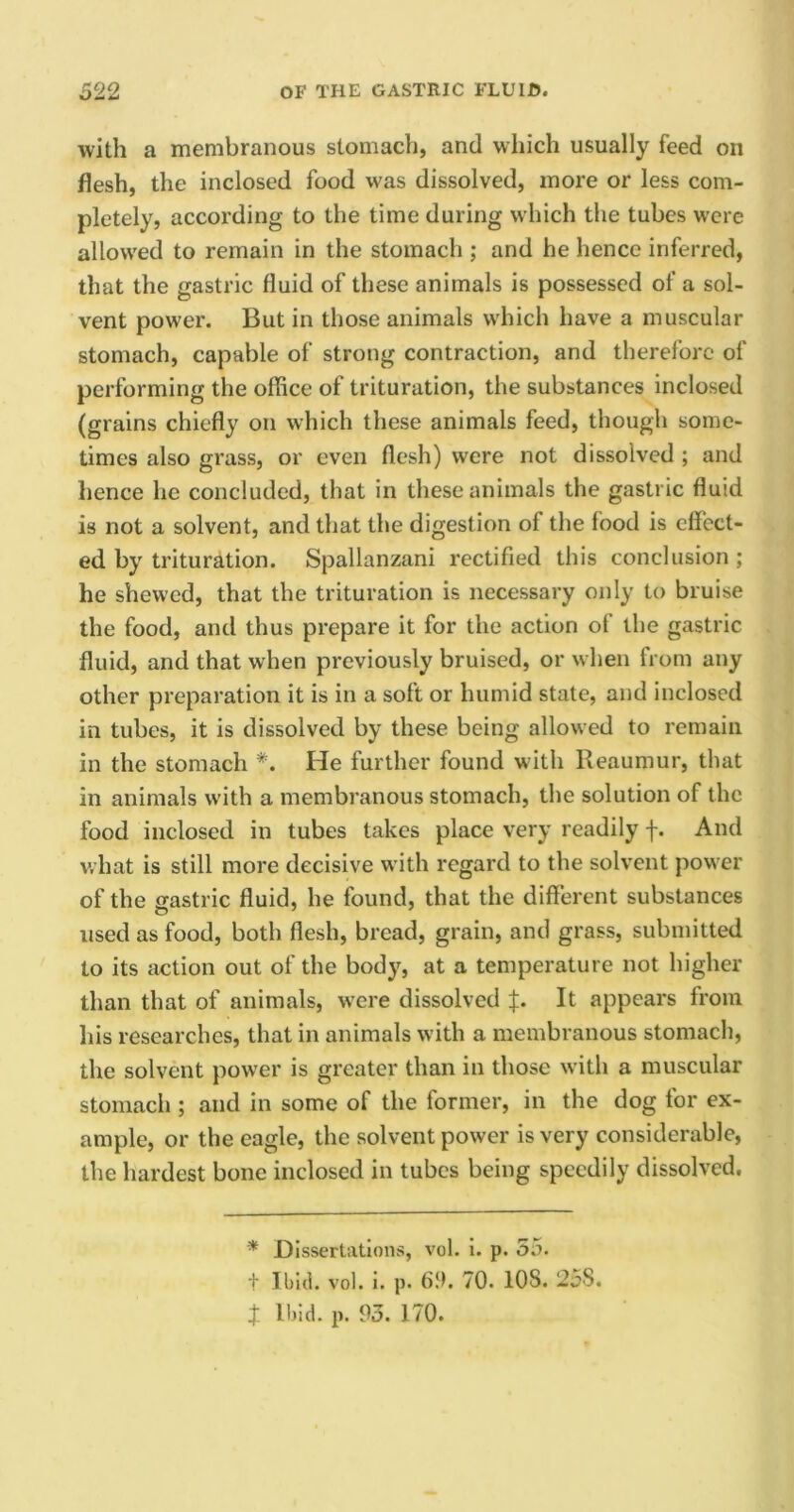 with a membranous stomach, and which usually feed on flesh, the inclosed food was dissolved, more or less com- pletely, according to the time during which the tubes were allowed to remain in the stomach ; and he hence inferred, that the gastric fluid of these animals is possessed of a sol- vent power. But in those animals which have a muscular stomach, capable of strong contraction, and therefore of performing the office of trituration, the substances inclosed (grains chiefly on which these animals feed, though some- times also grass, or even flesh) were not dissolved ; and hence he concluded, that in these animals the gastric fluid is not a solvent, and that the digestion of the food is effect- ed by trituration. Spallanzani rectified this conclusion; he shewed, that the trituration is necessary only to bruise the food, and thus prepare it for the action of the gastric fluid, and that when previously bruised, or when from any other preparation it is in a soft or humid state, and inclosed in tubes, it is dissolved by these being allowed to remain in the stomach #. He further found with Reaumur, that in animals with a membranous stomach, the solution of the food inclosed in tubes takes place very readily f. And what is still more decisive with regard to the solvent power of the gastric fluid, he found, that the different substances used as food, both flesh, bread, grain, and grass, submitted to its action out of the body, at a temperature not higher than that of animals, were dissolved f. It appears from his researches, that in animals with a membranous stomach, the solvent power is greater than in those with a muscular stomach ; and in some of the former, in the dog for ex- ample, or the eagle, the solvent power is very considerable, the hardest bone inclosed in tubes being speedily dissolved. * Dissertations, vol. i. p. 55. t Ibid. vol. i. p. 69. 70. 108. 25S.