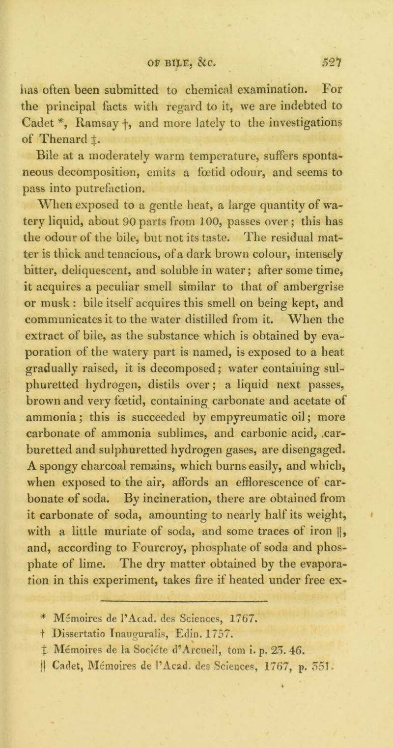 inis often been submitted to chemical examination. For the principal facts with regard to it, we are indebted to Cadet *, Ramsay f, and more lately to the investigations of Thenard f. Bile at a moderately warm temperature, suffers sponta- neous decomposition, emits a foetid odour, and seems to pass into putrefaction. When exposed to a gentle heat, a large quantity of wa- tery liquid, about 90 parts from 100, passes over ; this has the odour of the bile, but not its taste. The residual mat- ter is thick and tenacious, of a dark brown colour, intensely bitter, deliquescent, and soluble in water; after some time, it acquires a peculiar smell similar to that of ambergrise or musk : bile itself acquires this smell on being kept, and communicates it to the water distilled from it. When the extract of bile, as the substance which is obtained by eva- poration of the watery part is named, is exposed to a heat gradually raised, it is decomposed; water containing sul- phuretted hydrogen, distils over; a liquid next passes, brown and very foetid, containing carbonate and acetate of ammonia; this is succeeded by empyreumatic oil; more carbonate of ammonia sublimes, and carbonic acid, .car- buretted and sulphuretted hydrogen gases, are disengaged. A spongy charcoal remains, which burns easily, and which, when exposed to the air, affords an efflorescence of car- bonate of soda. By incineration, there are obtained from it carbonate of soda, amounting to nearly half its weight, with a little muriate of soda, and some traces of iron |], and, according to Fourcroy, phosphate of soda and phos- phate of lime. The dry matter obtained by the evapora- tion in this experiment, takes fire if heated under free ex- * Memoires de l’Acad. des Sciences, 1767. f Dissertatio Inauguralis, Edin. 1757. f Memoires de la Sociefe d’Arcueil, tom i. p. 25. 46. |! Cadet, Memoires de l’Acad. des Sciences, 1767, p. 551.