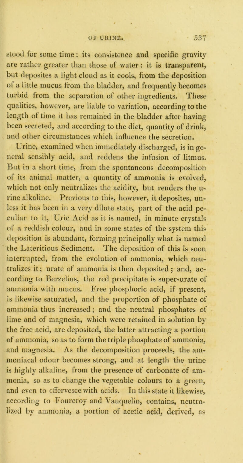 stood tor some time: its consistence and specific gravity are rather greater than those of water: it is transparent, but deposites a light cloud as it cools, from the deposition of a little mucus from the bladder, and frequently becomes turbid from the separation of other ingredients. These qualities, however, are liable to variation, according to the length of time it has remained in the bladder after having been secreted, and according to the diet, quantity of drink, and other circumstances which influence the secretion. Urine, examined when immediately discharged, is in ge- neral sensibly acid, and reddens the infusion of litmus. But in a short time, from the spontaneous decomposition of its animal matter, a quantity of ammonia is evolved, which not only neutralizes the acidity, but renders the u- line alkaline. Previous to this, however, it deposites, un- less it has been in a very dilute state, part of the acid pe- culiar to it, Uric Acid as it is named, in minute crystals of a reddish colour, and in some states of the system this deposition is abundant, forming principally what is named the Lateritious Sediment. The deposition of this is soon interrupted, from the evolution of ammonia, which neu- tralizes it; urate of ammonia is then deposited; and, ac- cording to Berzelius, the red precipitate is super-urate of ammonia with mucus. Free phosphoric acid, if present, is likewise saturated, and the proportion of phosphate of ammonia thus increased; and the neutral phosphates of lime and of magnesia, which were retained in solution by the free acid, are deposited, the latter attracting a portion of ammonia, so as to form the triple phosphate of ammonia, and magnesia. As the decomposition proceeds, the am- moniacal odour becomes strong, and at length the urine is highly alkaline, from the presence of carbonate of am- monia, so as to change the vegetable colours to a green, and even to effervesce with acids. In this state it likewise, according to Fourcroy and Vauquelin, contains, neutra- lized by ammonia, a portion of acetic acid, derived, as