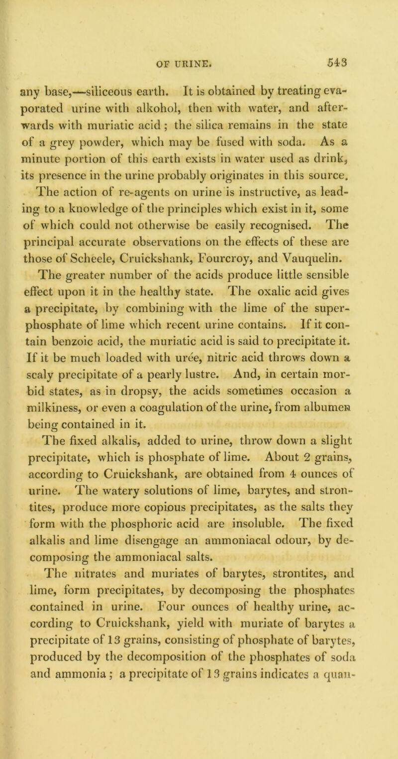 any base,—siliceous earth. It is obtained by treating eva- porated urine with alkohol, then with water, and after- wards with muriatic acid; the silica remains in the state of a grey powder, which may be fused with soda. As a minute portion of this earth exists in water used as drink, its presence in the urine probably originates in this source. The action of re-agents on urine is instructive, as lead- ing to a knowledge of the principles which exist in it, some of which could not otherwise be easily recognised. The principal accurate observations on the effects of these are those of Scheele, Cruickshank, Fourcroy, and Vauquelin. The greater number of the acids produce little sensible effect upon it in the healthy state. The oxalic acid gives a precipitate, by combining with the lime of the super- phosphate of lime which recent urine contains. If it con- tain benzoic acid, the muriatic acid is said to precipitate it. If it be much loaded with uree, nitric acid throws down a scaly precipitate of a pearly lustre. And, in certain mor- bid states, as in dropsy, the acids sometimes occasion a milkiness, or even a coagulation of the urine, from albumen beinu contained in it. The fixed alkalis, added to urine, throw down a slight precipitate, which is phosphate of lime. About 2 grains, accord in or to Cruickshank, arc obtained from 4 ounces of urine. The watery solutions of lime, barytes, and stron- tites, produce more copious precipitates, as the salts they form with the phosphoric acid are insoluble. The fixed alkalis and lime disengage an ammoniacal odour, by de- composing the ammoniacal salts. The nitrates and muriates of barytes, strontites, and lime, form precipitates, by decomposing the phosphates contained in urine. Four ounces of healthy urine, ac- cording to Cruickshank, yield with muriate of barytes a precipitate of 13 grains, consisting of phosphate of barytes, produced by the decomposition of the phosphates of soda and ammonia; a precipitate of 13 grains indicates a quan-