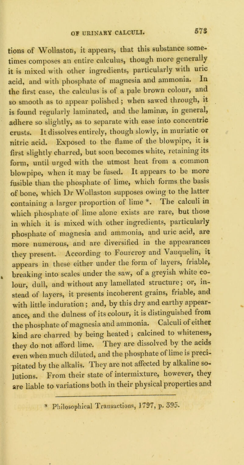 tions of Wollaston, it appears, that this substance some- times composes an entire calculus, though more generally it is mixed with other ingredients, particularly with uric acid, and with phosphate of magnesia and ammonia. In the first case, the calculus is of a pale brown colour, and so smooth as to appear polished ; when sawed through, it is found regularly laminated, and the laminae, in general, adhere so slightly, as to separate with ease into concentric crusts. It dissolves entirely, though slowly, in muriatic or nitric acid. Exposed to the flame of the blowpipe, it is first slightly charred, but soon becomes white, retaining its form, until urged with the utmost heat from a common blowpipe, when it may be fused. It appears to be more fusible than the phosphate of lime, which forms the basis of bone, which Dr Wollaston supposes owing to the latter containing a larger proportion of lime *. The calculi in which phosphate of lime alone exists are rare, but those in which it is mixed with other ingredients, particularly phosphate of magnesia and ammonia, and uric acid, are more numerous, and are diversified in the appearances they present. According to Fourcroy and Vauquelin, it appears in these either under the form of layers, friable, breaking into scales under the saw, of a greyish white co- lour, dull, and without any lamellated structure; or, in- stead of layers, it presents incoherent grains, friable, and with little induration; and, by this dry and earthy appear- ance, and the dulness of its colour, it is distinguished from the phosphate of magnesia and ammonia. Calculi of either kind are charred by being heated ; calcined to whiteness, they do not afford lime. They are dissolved by the acids even when much diluted, and the phosphate of lime is pteci- pitated by the alkalis. They are not affected by alkaline so- lutions. From their state of intermixture, however, they are liable to variations both in their physical properties and