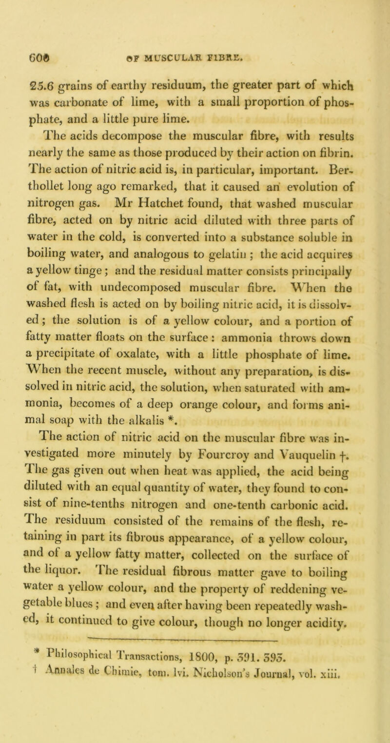 25.6 grains of earthy residuum, the greater part of which was carbonate of lime, with a small proportion of phos- phate, and a little pure lime. The acids decompose the muscular fibre, with results nearly the same as those produced by their action on fibrin. The action of nitric acid is, in particular, important. Ber- thollet long ago remarked, that it caused an evolution of nitrogen gas. Mr Hatchet found, that washed muscular fibre, acted on by nitric acid diluted with three parts of water in the cold, is converted into a substance soluble in boiling water, and analogous to gelatin ; the acid acquires a yellow' tinge ; and the residual matter consists principally ot fat, with undecomposed muscular fibre. When the washed flesh is acted on by boiling nitric acid, it is dissolv- ed ; the solution is of a yellow colour, and a portion of fatty matter floats on the surface: ammonia throws down a precipitate ot oxalate, with a little phosphate of lime. When the recent muscle, without any preparation, is dis- solved in nitric acid, the solution, when saturated with am- monia, becomes of a deep orange colour, and forms ani- mal soap with the alkalis *. The action of nitric acid on the muscular fibre was in- vestigated more minutely by Fourcroy and Vauquelin f. The gas given out when heat was applied, the acid being diluted with an equal quantity of water, they found to con- sist of nine-tenths nitrogen and one-tenth carbonic acid. The residuum consisted of the remains of the flesh, re- taining in part its fibrous appearance, of a yellow colour, and ot a yellow fatty matter, collected on the surface of the liquor. I he residual fibrous matter gave to boiling water a yellowr colour, and the property of reddening ve- getable blues ; and even after having been repeatedly wash- ed, it continued to give colour, though no longer acidity. 1 hilosophical Transactions, 1800, p. 391. 595. i Annales de C inque, tom. lvi. Nicholson’s Journal, vol. xiii.