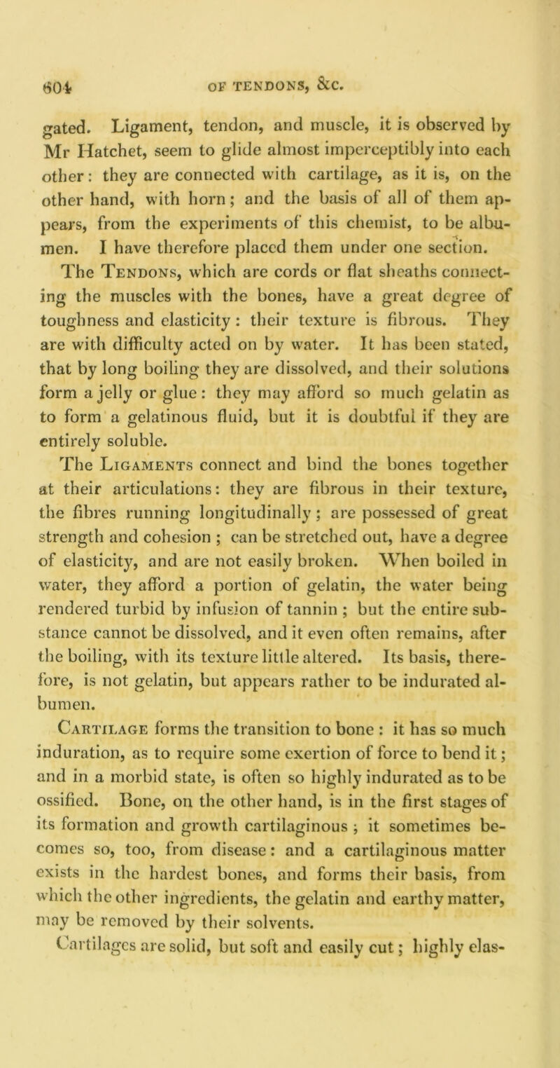 OF TENDONS, &C. 601 gated. Ligament, tendon, and muscle, it is observed by Mr Hatchet, seem to glide almost imperceptibly into each other: they are connected with cartilage, as it is, on the other hand, with horn; and the basis of all of them ap- pears, from the experiments of this chemist, to be albu- men. I have therefore placed them under one section. The Tendons, which are cords or flat sheaths connect- ing the muscles with the bones, have a great degree of toughness and elasticity: their texture is fibrous. They are with difficulty acted on by water. It has been stated, that by long boiling they are dissolved, and their solutions form a jelly or glue: they may afford so much gelatin as to form a gelatinous fluid, but it is doubtful if they are entirely soluble. The Ligaments connect and bind the bones together at their articulations: they are fibrous in their texture, the fibres running longitudinally; are possessed of great strength and cohesion ; can be stretched out, have a degree of elasticity, and are not easily broken. When boiled in water, they afford a portion of gelatin, the water being rendered turbid by infusion of tannin ; but the entire sub- stance cannot be dissolved, and it even often remains, after the boiling, with its texture little altered. Its basis, there- fore, is not gelatin, but appears rather to be indurated al- bumen. Cartilage forms the transition to bone : it has so much induration, as to require some exertion of force to bend it; and in a morbid state, is often so highly indurated as to be ossified. Bone, on the other hand, is in the first stages of its formation and growth cartilaginous ; it sometimes be- comes so, too, from disease: and a cartilaginous matter exists in the hardest bones, and forms their basis, from which the other ingredients, the gelatin and earthy matter, may be removed by their solvents. Cartilages are solid, but soft and easily cut; highly elas-