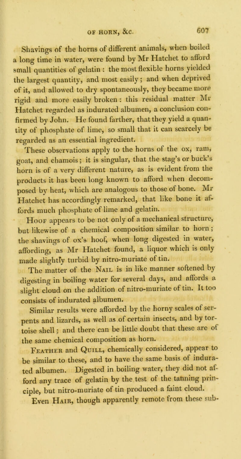 Shavings of the horns of different animals, when boiled a long time in water, were found by Mr Hatchet to afford small quantities of gelatin : the most flexible horns yielded the largest quantity, and most easily; and when deprived of it, and allowed to dry spontaneously, they became more rigid and more easily broken : this residual matter Mr Hatchet regarded as indurated albumen, a conclusion con- firmed by John. He found farther, that they yield a quan- tity of phosphate of lime, so small that it can scarcely be regarded as an essential ingredient. These observations apply to the horns of the ox, ram, goat, and chamois; it is singular, that the stag’s or buck s horn is of a very different nature, as is evident from the products it has been long known to afford when decom- posed by heat, which are analogous to those of bone. Mr Hatchet has accordingly remarked, that like bone it af- fords much phosphate of lime and gelatin. Hoof appears to be not only of a mechanical structure, but likewise of a chemical composition similar to horn; the shavings of ox’s hoof, when long digested in water, affording, as Mr Hatchet found, a liquor which is only made slightly turbid by nitro-muriate of tin. The matter of the Nail is in like manner softened by digesting in boiling water for several days, and affords a slight cloud on the addition of nitro-muriate of tin. It too consists of indurated albumen. Similar results were afforded by the horny scales of ser- pents and lizards, as well as of certain insects, and by tor- toise shell; and there can be little doubt that these are of the same chemical composition as horn. Feather and Quill, chemically considered, appear to be similar to these, and to have the same basis of indura- ted albumen. Digested in boiling water, they did not af- ford any trace of gelatin by the test of the tanning pi in ciple, but nitro-muriate of tin produced a faint cloud. Even Hair, though apparently remote from these sub-