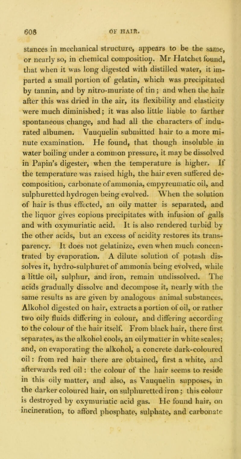 stances in mechanical structure, appears to be the same, or nearly so, in chemical composition. Mr Hatchet found, that when it was long digested with distilled water, it im- parted a small portion of gelatin, which was precipitated by tannin, and by nitro-muriate of tin ; and when the hair after this was dried in the air, its flexibility and elasticity were much diminished; it was also little liable to farther spontaneous change, and had all the characters of indu- rated albumen. Vauquelin submitted hair to a more mi- nute examination. He found, that though insoluble in water boiling under a common pressure, it may be dissolved in Papin’s digester, when the temperature is higher. If the temperature was raised high, the hair even suffered de- composition, carbonate of ammonia, cmpyreumatie oil, and sulphuretted hydrogen being evolved. When the solution of hair is thus effected, an oily matter is separated, and the liquor gives copious precipitates with infusion of galls and with oxymuriatic acid. It is also rendered turbid by the other acids, but an excess of acidity restores its trans- parency. It does not gelatinize, even when much concen- trated by evaporation. A dilute solution of potash dis- solves it, hvdro-sulphuret of ammonia being evolved, while a little oil, sulphur, and iron, remain undissolved. The acids gradually dissolve and decompose it, nearly with the same results as are given by analogous animal substances. Alkohol digested on hair, extracts a portion of oil, or rather two oily fluids differing in colour, and differing according to the colour of the hair itself. From black hair, there first separates, as the alkohol cools, an oily matter in white scales; and, on evaporating the alkohol, a concrete dark-coloured oil: from red hair there are obtained, first a white, and afterwards red oil: the colour of the hair seems to reside in this oily matter, and also, as Vauquelin supposes, in the darker coloured hair, on sulphuretted iron; this colour is destroyed by oxymuriatic acid gas. He found hair, on incineration, to afford phosphate, sulphate, and carbonate