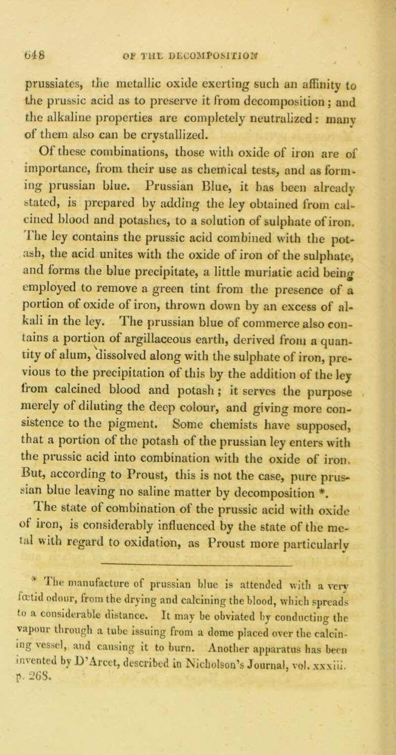 prussiatcs, the metallic oxide exerting such an affinity to the prussic acid as to preserve it from decomposition; and the alkaline properties are completely neutralized: many of them also can be crystallized. Ol these combinations, those with oxide of iron are of importance, from their use as chemical tests, and as form- ing prussian blue. Prussian Blue, it has been already stated, is prepared by adding the ley obtained from cal- cined blood and potashes, to a solution of sulphate of iron. 1 he ley contains the prussic acid combined with the pot- ash, the acid unites with the oxide of iron of the sulphate, and forms the blue precipitate, a little muriatic acid being employed to remove a green tint from the presence of a portion of oxide of iron, thrown down by an excess of al- kali in the ley. The prussian blue of commerce also con- tains a portion of argillaceous earth, derived from a quan- tity of alum, dissolved along with the sulphate of iron, pre- vious to the precipitation of this by the addition of the ley from calcined blood and potash; it serves the purpose merely of diluting the deep colour, and giving more con- sistence to the pigment. Some chemists have supposed, that a portion of the potash of the prussian ley enters with the prussic acid into combination with the oxide of iron. But, according to Proust, this is not the case, pure prus- sian blue leaving no saline matter by decomposition #. f he state of combination of the prussic acid with oxide of iron, is considerably influenced by the state of the me- tal with regard to oxidation, as Proust more particularly * I he manufacture of prussian blue is attended with a verv ia tid odour, from the drying and calcining the blood, which spreads to a considerable distance. It may be obviated by conducting the vapour through a tube issuing from a dome placed over the calcin- ing \essel, and causing it to burn. Another apparatus has been invented by I) Arcet, described in Nicholson’s Journal, vol. xxxiii. p. 268.