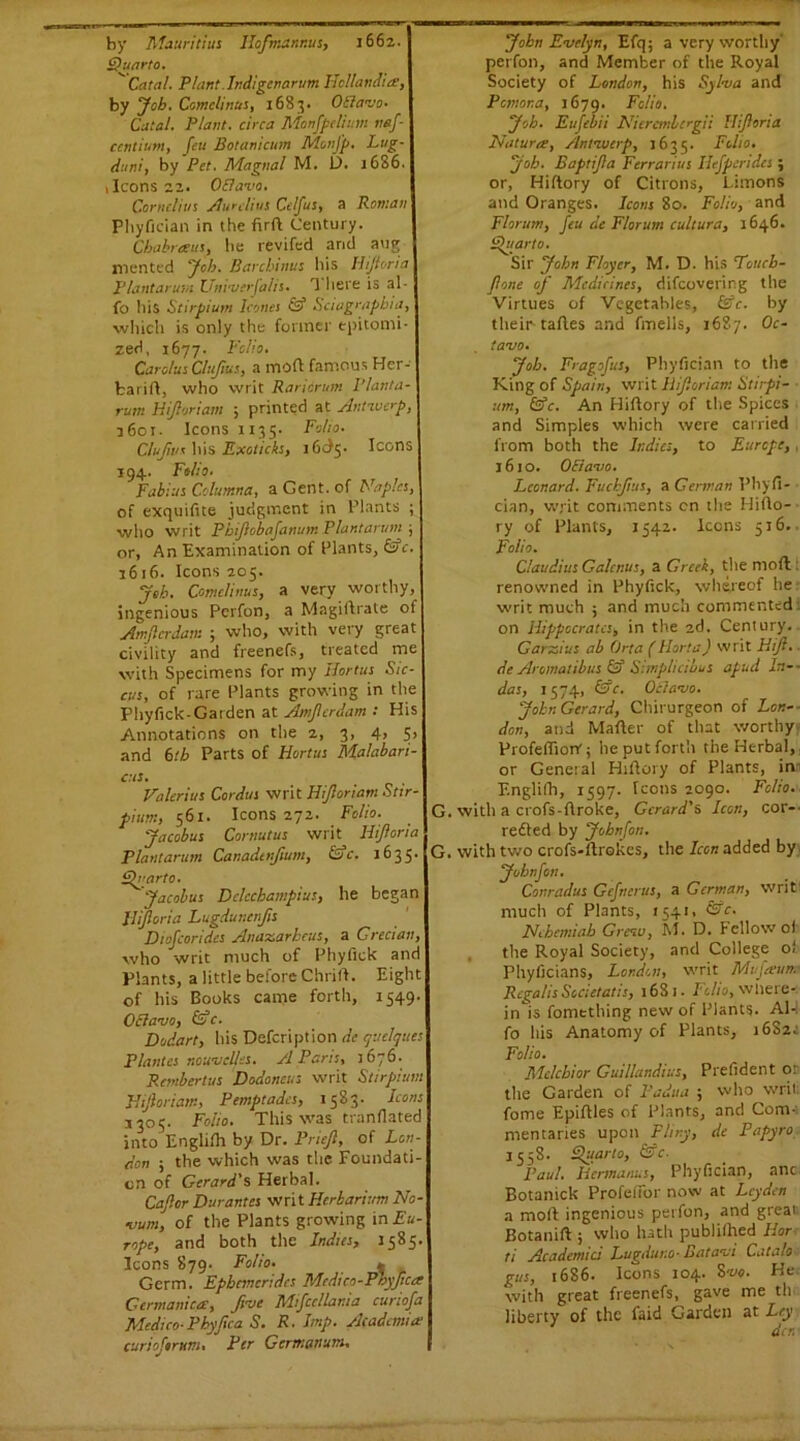 by Mauritius Hofmdnnus, 1662. Quarto. ~~ Catal. Plant.Indigenarum Hollandies, by Job. Comeliness, 1683. OElavo- Catal. Plant, circa Monfpclium nef- centium, feu Botanicum MonJ'p. Lug- duni, by Pet. Magnal M. D. 1686. , Icons 22. Oflava. Cornelius Aurelius Celfus, a Roman Phyfician in the firft Century. Chabrexits, be revifecl arid aug mented Job. Barcbinus his Iiijivria Plantarum Uni'uerfalis. T here is al- fo his Stirpium leones & Seiagrapbia, which is only the former epitomi- zed, 1677. Folio. Carolus Clufms, a mod famous Her- fcarift, who writ Raricrum I’lanta- rujn Hijloriam 5 printed at Antwerp, 3601. Icons 1135. Folio. Clufws his Exoticks, 16^5. Icons 194. Folio. Fabius Columna, a Gent, of Naples, of exquifite judgment in Plants ; who writ Pbiftobafanum Plantarum , or, An Examination of Plants, fife. 1616. Icons 205. Job. Comclinus, a very worthy, ingenious Perfon, a Magiflrate of Amflerdam ; who, with very great civility and freenefs, treated me with Specimens for my Hortus Sic- cus, of rare Plants growing in the Phyfick-Garden at Amflerdam : His Annotations on the 2, 3, 4, 5, and 6tb Parts of Hortus Malabari- cus. Valerius Cordus writ Hijloriam Stir- pium, 561. Icons 272. Folio. Jacobus Cornutus writ Hifloria Plantarum Canadtnfium, Sac. 1635. Quarto* Jacobus DclcckampiuS) he began Hifloria Lugduncnjis Diofcorides Anazarhcus, a Grecian, who writ much of Phyfick and Plants, a little before Chrift. Eight of his Books came forth, 1549. OElavo, &c. Dodart, his Defcription de quclques Plantes r.ouvclles. A Paris, 1676. Rembertus Dodoncus writ Stirpium Hijloriam, Pemptades, 1583. Icons 3305. Folio. This was tranflated into Englifh by Dr. Priejl, of Lon- don 5 the which was the Foundati- on of Gerard's Herbal. Caflor Durantes writ Herbarium No- vum, of the Plants growing in Eu- rope, and both the Indies, J585. Icons 879. Folio. ^ Germ. Epbcmcridcs Mcdico-Proyfices Germanics, Jive Mfcellania curiofa Medico- Phyfica S. R. Imp. Academia! curioftrttm. Per Gerttianum. John Evelyn, Efq; a very worthy perfon, and Member of the Royal Society of London, his Syl-va and Pcmor.a, 1679. Folio. Job. Eufebii Niercmbergii Hifloria Natures, Antwerp, 1635. Folio. Job. Baptifla Ferrarius Ilefperides ; or, Hiftory of Citrons, Limons and Oranges. Icons 80. Folio, and Florum, feu de F/orum cultura, 1646. Quarto. Sir John Flayer, M. D. his Totieb- Jione of Medicines, difeovering the Virtues of Vegetables, fife. by their tafles and fmells, 1687. Oc- tavo. Job. Fragofus, Phyfician to the King of Spain, writ hif.oriam Stirpi- um, fife. An Hiftory of the Spices and Simples which were carried from both the Indies, to Europe,, 1610. OElavo. Leonard. Fucbjius, a German Phyfi- cian, writ comments on the Hifto- ry of Plants, 1542. Icons 516.. Folio. Claudius Galcnus, a Greek, the mod : renowned in Phyfick, whereof he writ much ; and much commented on Hippocrates, in the 2d. Century. Garzius ab Orta (Horta) writ Hijl. de Aromatibus fif Simplicibus apud ln-- das, 1574, fife. Octavo. John Gerard, Chirurgeon of Low- don, and Mafter of that worthy Profelftorr; he put forth the Herbal, or General Hiftory of Plants, inn Englilh, 1597. Icons 2090. Folio. G. with a crofs-ftroke, Gerard's Icon, cor-- retted by Johnfon. G. with two crofs-ftrokcs, the Icon added by Johnfon. Conradus Gefncrus, a German, writ much of Plants, 1541, fi^e. Neheiniah Greuu, M. D. Fellow of the Royal Society, and College ol Phyficians, London, writ Mufesum Rega/is Societal::, 1681. I'clio, where- in is fomething new of Plants. AW fo his Anatomy of Plants, 16S24 Folio. Melchior Guillandius, Prefident or the Garden of Padua ; who writ, fome Epiftles of Plants, and Com- mentaries upon Pliny, de Papyro 1558. Quarto, fife. Paul. Hermanns, Phyfician, anc Botanick Profefior now at Leyden a moft ingenious perfon, and great Botanift ; who hath publiihed Hor ti Academid Lugduno- Batavi Cata/o gus, 1686. Icons 104. 8vo. He with great freenefs, gave me th liberty of the faid Garden at Ley