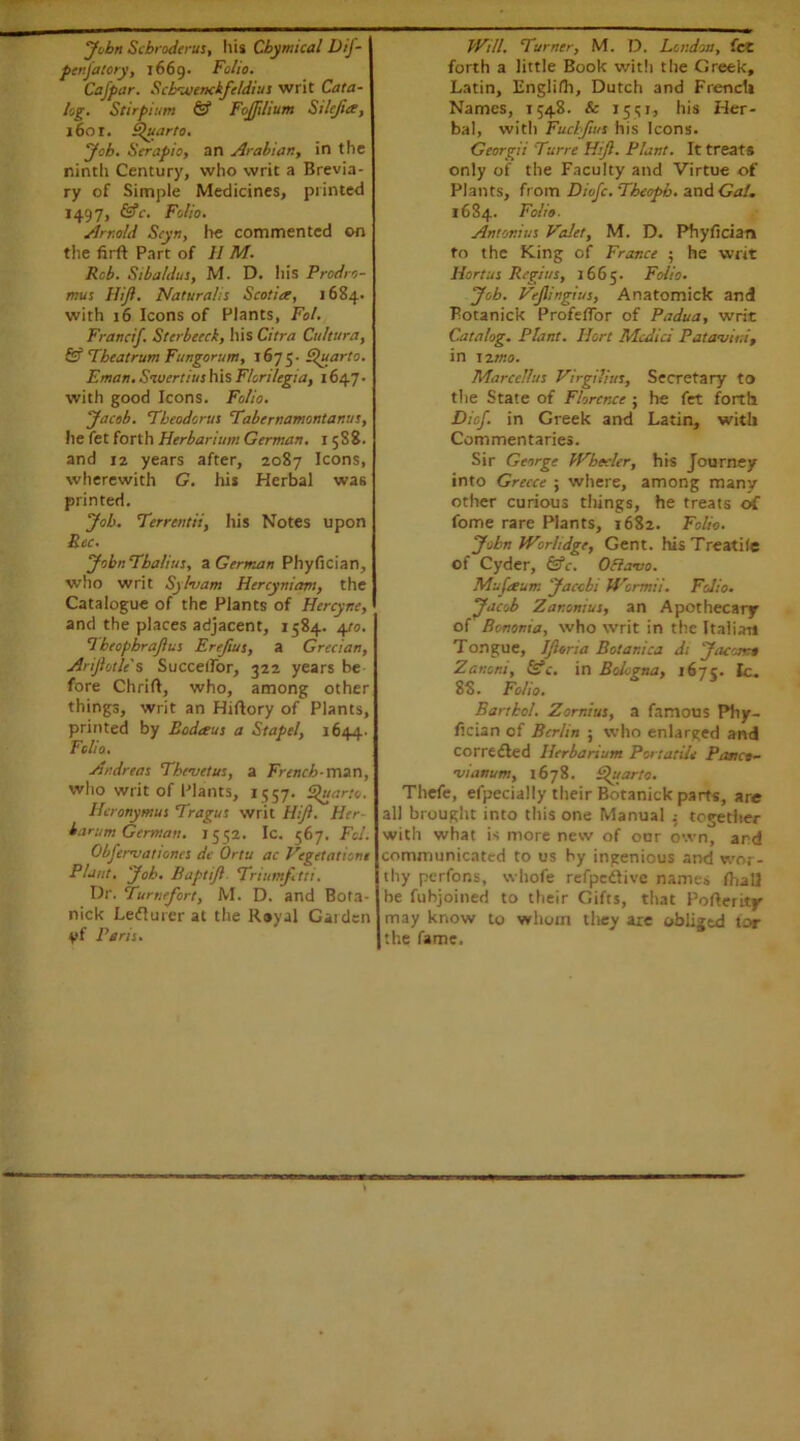 John Scbroderus, liis Cbymical Dif- penjatory, 1669. Folio. Cafpar. Scbtuenckfe/dius writ Cata- log. Stirpium & FoJJilium Stlejia, 1601. Quarto. Job. Scrapio, an Arabian, in the ninth Century, who writ a Brevia- ry of Simple Medicines, printed 1497, &c. Folio. Arnold Styn, he commented on the firft Part of II M. Rcb. Sibaldus, M. D. his Prodro- mus FUJI. Natural is Scotia, 1684. with 16 Icons of Plants, Fol. Francif. Stcrbecck, his Citra Cultura, & Tbeatrum Fungorum, 1675- Quarto. Eman. Sivcrtius his F/cri/egia, 1647 • with good Icons. Folio. Jacob. 'Theodoras Tabernamontanus, he fet forth Herbarium German. I 5S8. and i2 years after, 2087 Icons, wherewith G. his Herbal was printed. Job. Terrentii, his Notes upon Bee. Jobr. Tbalius, a German Phyfician, who writ Sylvam Hercyniam, the Catalogue of the Plants of Hcrcyr.c, and the places adjacent, 1584. 4/0. Tbeophrafius Erefius, a Grecian, Arijlotie's SuccelFor, 322 years be fore Chrift, who, among other things, writ an Hiftory of Plants, printed by Bodteus a Stapel, 1644. Folio. Andreas Th/metus, a French-man, who writ of Plants, 1557. Quarto. Hcronymus Tragus writ HiJ?. Her- barum German. 1552. Ic. 567. Fol. Objenvationes de Ortu ac Vegetation! Plant. Job. Baptijl Trium/etti. Dr. Tumefort, M. D. and Bota- nick Leflurer at the Rayal Garden yf Peris. Will. Turner, M. D. London, fiat forth a little Book with the Greek, Latin, Englifh, Dutch and French Names, 1548. & 1551, his Her- bal, with Fuchfws his Icons. Georgii Turre Hijl. Plant. It treats only of the Faculty and Virtue of Plants, from Diofc.Tbeopb. and Gal, 1684. Folio. Antonius Valet, M. D. Phyfician to the King of France ; he writ Hortus Regius, 2665. Folio. Job. Vejlingius, Anatomick and Botanick Profefior of Padua, writ Catalog. Plant. Hort Medici Patauiui, in 12 mo. Marcellas Virgilius, Secretary to the State of Florence ; he fet forth Diof. in Greek and Latin, with Commentaries. Sir George Wbecler, his Journey into Greece ; where, among many- other curious things, he treats of fome rare Plants, 1682. Folio. John Worlidge, Gent. hisTreatile of Cyder, &c. Oflavo. Mufeeum Jacobi Wormii. Folio. Jacob Zar.onius, an Apothecary of Bononia, who writ in the Italian Tongue, IJloria Botar.ica dt Jacomt Zanom, &c. in Bologna, 167?. Ic. 88. Folio. Barrbol. Zornius, a famous Pliy- fician of Berlin ; who enlarged and corrected Herbarium Pot tatile Piuico- njianum, 1678. Quarto. Thefe, efpecially their Botanick parts, are all brought into this one Manual together with what is more new of our own, and communicated to us by ingenious and wor- thy perfons, whofe refpedtive names fhall be fubjoined to their Gifts, that Pofierity may know to whom they are obliged for