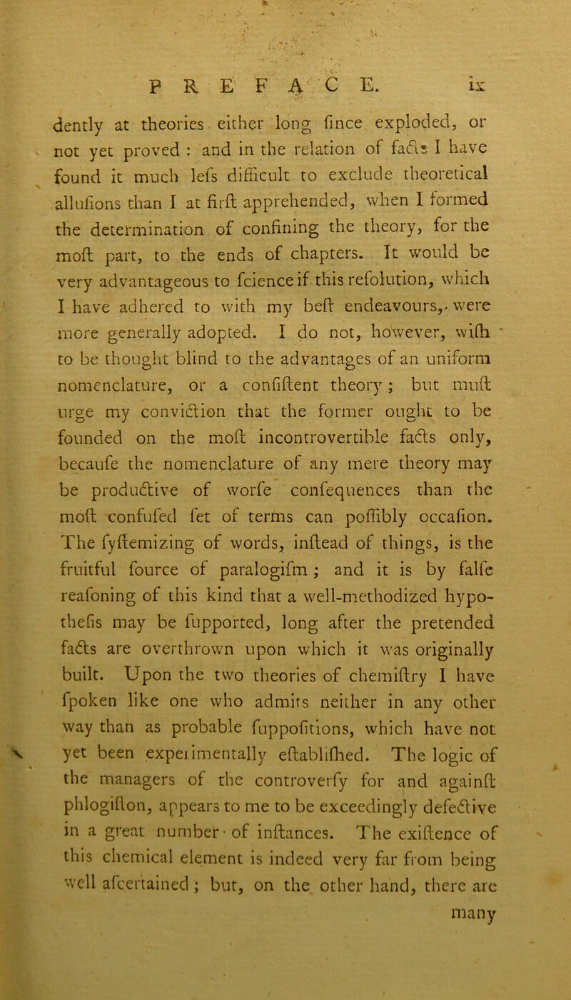 9fc •>. iv -/* * ' P R E F A C E. is dently at theories either long fince exploded, or not yet proved : and in the relation of fads I have found it much lefs difficult to exclude theoretical allufions than I at fird apprehended, when I formed the determination of confining the theory, for the moft part, to the ends of chapters. It would be very advantageous to fcienceif this refolution, which I have adhered to with my bed: endeavours,- were more generally adopted. I do not, however, wifli * to be thought blind to the advantages of an uniform nomenclature, or a confident theory; but mud: urge my conviction that the former ought to be founded on the mod incontrovertible faffs only, becaufe the nomenclature of any mere theory may be productive of worfe confequences than the mod confufed fet of terms can podibly occafion. The fydemizing of words, indead of things, is the fruitful fource of paralogifm ; and it is by falfe reafoning of this kind that a well-methodized hypo- thefis may be fupported, long after the pretended faffs are overthrown upon which it was originally built. Upon the two theories of chemidry I have fpoken like one who admits neither in any other way than as probable fuppofitions, which have not v yet been experimentally edablifhed. The logic of the managers of the controversy for and againd phlogidon, appears to me to be exceedingly defeff ive in a great number-of indances. The exidence of this chemical element is indeed very far from being w'ell afeertained; but, on the other hand, there arc