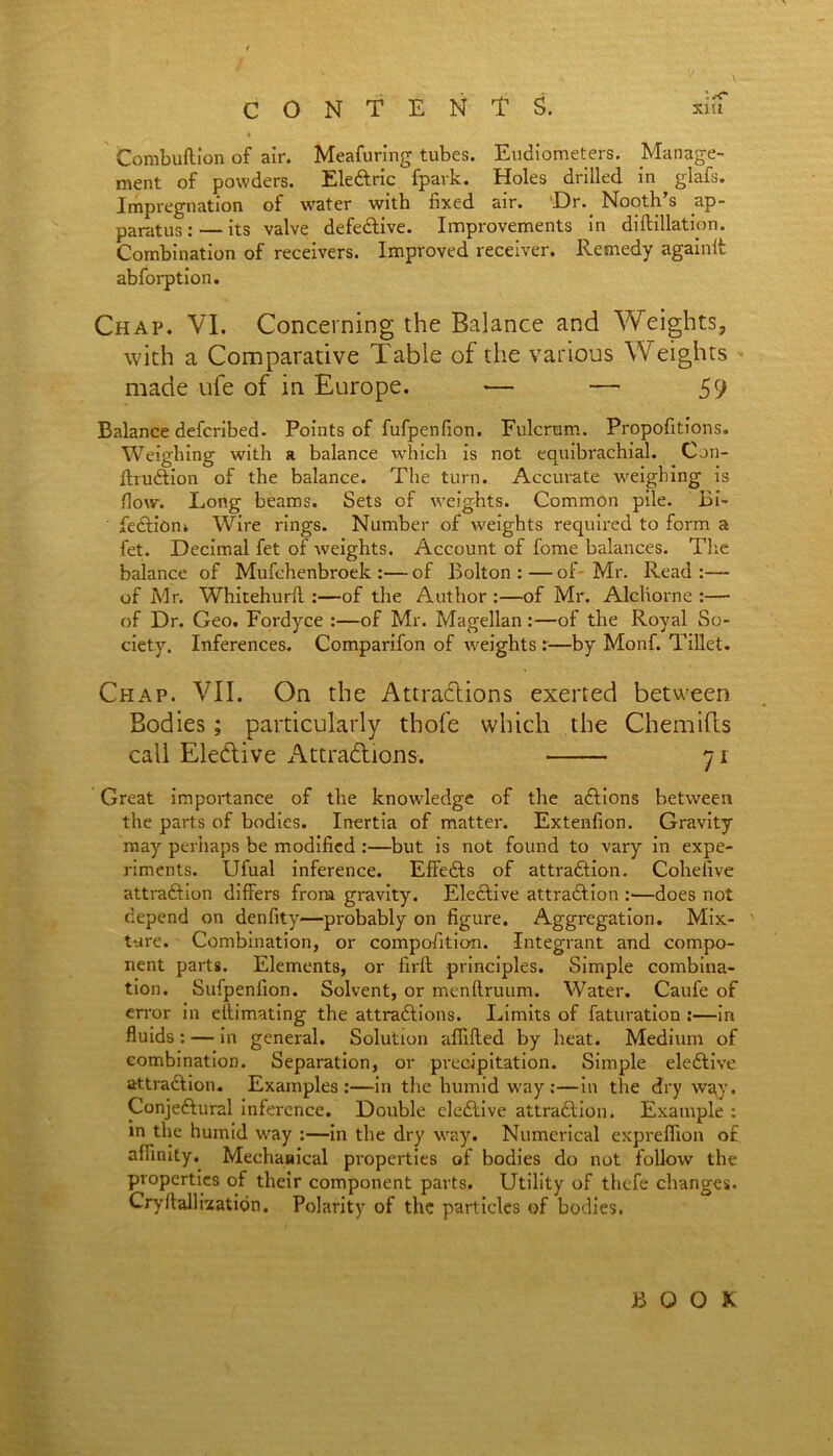 Combuftion of air. Meafuring tubes. Eudiometers. ^Manage- ment of powders. EleCtric fpavk. Holes drilled in glafs. Impregnation of water with fixed air. Dr. Nooth’s ap- paratus:— its valve defective. Improvements in diftillation. Combination of receivers. Improved receiver. Remedy againlt absorption. Chap. VI. Concerning the Balance and Weights, with a Comparative Table of the various Weights made ufe of in Europe. — — 59 Balance defcribed. Points of fufpenfion. Fulcrum. Propofitions. Weighing with a balance which is not equibrachial. Can- ftruCtion of the balance. The turn. Accurate weighing is flow. Long beams. Sets of weights. Common pile. Bi- ' feCtion* Wire rings. Number of weights required to form a fet. Decimal fet of weights. Account of feme balances. The balance of Mufehenbroek :— of Bolton : — of' Mr. Read :— of Mr. Whitehurfi :—of the Author :—of Mr. Alcliorne :— of Dr. Geo. Fordyce :—of Mr. Magellan :—of the Royal So- ciety. Inferences. Comparifon of weights :—by Monf. Tillet. Chap. VII. On the Attractions exerted between Bodies; particularly thofe which the Chemifts call Elective Attractions. 71 Great importance of the knowledge of the aCtions between the parts of bodies. Inertia of matter. Extenfion. Gravity may perhaps be modified:—but is not found to vary in expe- riments. Ufual inference. EffeCts of attraction. Cohefive attraction differs from gravity. Elective attraction :•—does not depend on denfity—probably on figure. Aggregation. Mix- ture. Combination, or composition. Integrant and compo- nent parts. Elements, or firft principles. Simple combina- tion. Sufpenfion. Solvent, or menftruum. Water. Caufe of error in effimating the attractions. Limits of faturation :—in fluids : — in general. Solution affifted by heat. Medium of combination. Separation, or precipitation. Simple elective attraction. Examples:—in the humid way :—in the dry way. Conjectural inference. Double cleCtive attraction. Example : in the humid way :—in the dry way. Numerical expreffion of affinity. Mechanical properties of bodies do not follow the properties of their component parts. Utility of thefe changes. Cryllallixatidn. Polarity of the particles of bodies. BOOK