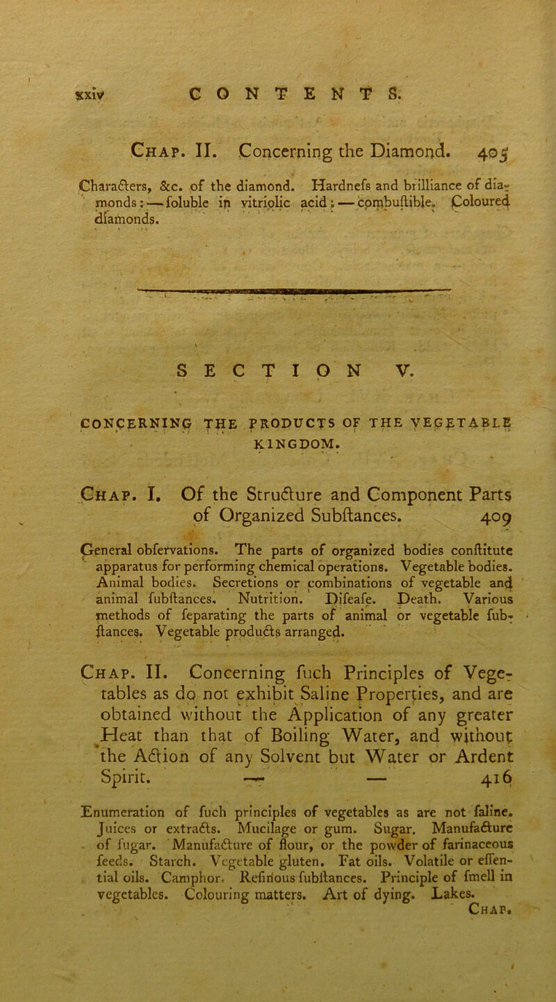 Chap. II. Concerning the Diamond. 405 Characters, See. of the diamond. Hardnefs and brilliance of dia? monds: — foluble in vitriolic acid ; — combultible. Coloured diatnonds. SECTION V. CONCERNING THE PRODUCTS O? THE VEGETABLE KINGDOM. Chap. I. Of the Strudture and Component Parts of Organized Subftances. 409 General obfervations. The parts of organized bodies conftitute apparatus for performing chemical operations. Vegetable bodies. Animal bodies. Secretions or combinations of vegetable and animal fubftances. Nutrition. Difeafe. Death. Various methods of feparating the parts of animal or vegetable fub- - fiances. Vegetable produdts arranged. Chap. II. Concerning fuch Principles of Vege- tables as do not exhibit Saline Properties, and are obtained without the Application of any greater Heat than that of Boiling Water, and without the Adtion of any Solvent but Water or Ardent Spirit. —r — 416 Enumeration of fuch principles of vegetables as are not faline. Juices or extracts. Mucilage or gum. Sugar. Manufafture of i'ugar. Manufa&ure of flour, or the powder of farinaceous feeds. Starch. Vegetable gluten. Fat oils. Volatile or efien- tial oils. Camphor. Refirious fubilances. Principle of fmell in vegetables. Colouring matters. Art of dying. Lakes.