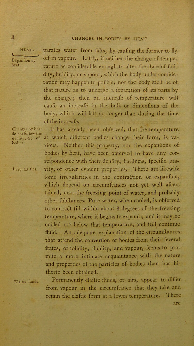 CHANGES IN BODIES BY HEAT i ‘ HEAT. Expanfion by heat. Changes by heat do not follow the deniity, Sec. of bodies, Irregularities. i Elaftic fluids. parates water from falts, by caufing the former to fly off in vapour. Laftly, if neither the change of tempe- rature be confiderable enough to alter the date of foli- dity, fluidity, or vapour, which the body under confide- ration may happen to pofl'efs; nor the body itfelf be of that nature as to undergo a reparation of its parts by the change; then an increafe of temperature will caufe an increafe in the bulk or dimenfions.of the body, which will lall no longer than during the time of the increafe. It has already been obferved, that the temperatui'e at which different bodies change their form, is va- rious. Neither this property, nor the expanfions of bodies by heat, have been obferved to have any cor- refpondence with their denfity, hardnefs, fpeciflc gra- vity, or other evident properties. There are likewif© fome irregularities in the contraction or expanfion, which depend on circumftances not yet well afeer- tained, near the freezing point of water, and probably other fubftances. Pure wrater, when cooled, is obferved to contract till within about 8 degrees of the freezing temperature, where it begins to expand ; and it may be cooled ii° below that temperature, and Hill continue fluid. An adequate explanation of the circumftances that attend the converfion of bodies from their feveral ftates, of folidity, fluidity, and vapour, feems to pro- mife a more intimate acquaintance with the nature and properties of the particles of bodies than has hi- therto been obtained. Permanently elaftic fluids, or airs, appear to differ from vapour in the eircumftance that they take and retain the elaftic form at a lower temperature. There are